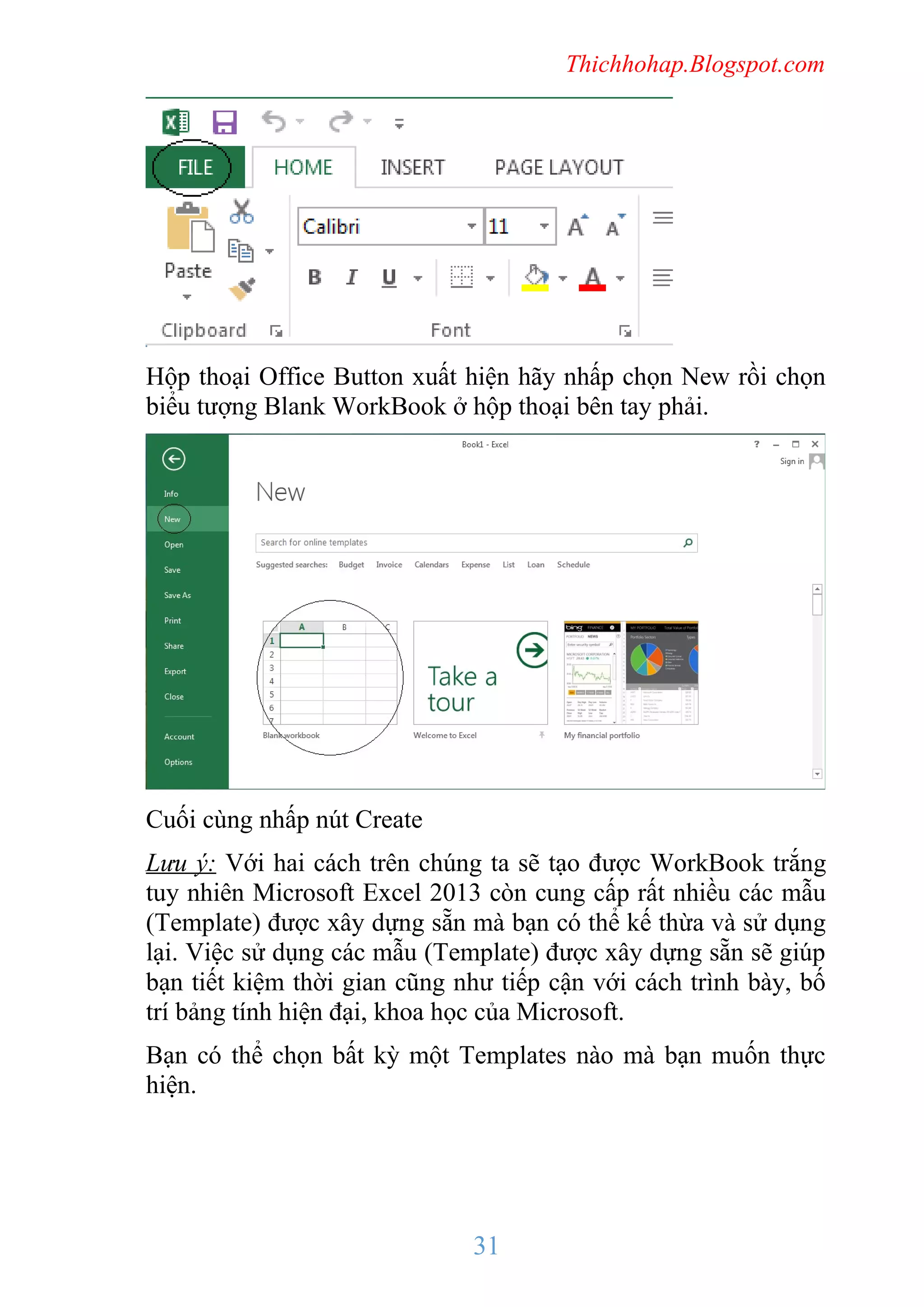 Thichhohap.Blogspot.com

Hộp thoại Office Button xuất hiện hãy nhấp chọn New rồi chọn
biểu tượng Blank WorkBook ở hộp thoại bên tay phải.

Cuối cùng nhấp nút Create
Lưu ý: Với hai cách trên chúng ta sẽ tạo được WorkBook trắng
tuy nhiên Microsoft Excel 2013 còn cung cấp rất nhiều các mẫu
(Template) được xây dựng sẵn mà bạn có thể kế thừa và sử dụng
lại. Việc sử dụng các mẫu (Template) được xây dựng sẵn sẽ giúp
bạn tiết kiệm thời gian cũng như tiếp cận với cách trình bày, bố
trí bảng tính hiện đại, khoa học của Microsoft.
Bạn có thể chọn bất kỳ một Templates nào mà bạn muốn thực
hiện.

31

 