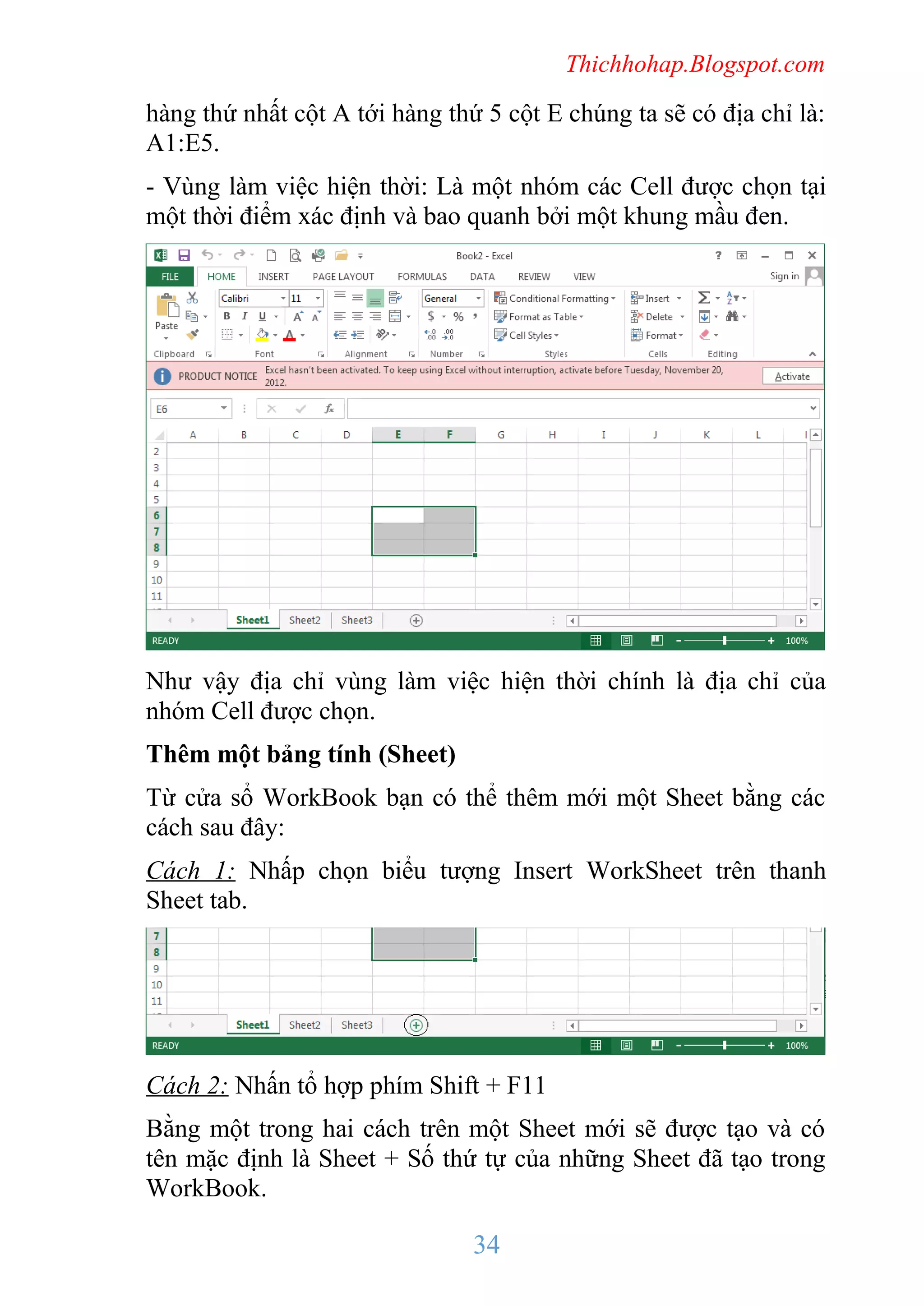 Thichhohap.Blogspot.com

hàng thứ nhất cột A tới hàng thứ 5 cột E chúng ta sẽ có địa chỉ là:
A1:E5.
- Vùng làm việc hiện thời: Là một nhóm các Cell được chọn tại
một thời điểm xác định và bao quanh bởi một khung mầu đen.

Như vậy địa chỉ vùng làm việc hiện thời chính là địa chỉ của
nhóm Cell được chọn.
Thêm một bảng tính (Sheet)
Từ cửa sổ WorkBook bạn có thể thêm mới một Sheet bằng các
cách sau đây:
Cách 1: Nhấp chọn biểu tượng Insert WorkSheet trên thanh
Sheet tab.

Cách 2: Nhấn tổ hợp phím Shift + F11
Bằng một trong hai cách trên một Sheet mới sẽ được tạo và có
tên mặc định là Sheet + Số thứ tự của những Sheet đã tạo trong
WorkBook.

34

 
