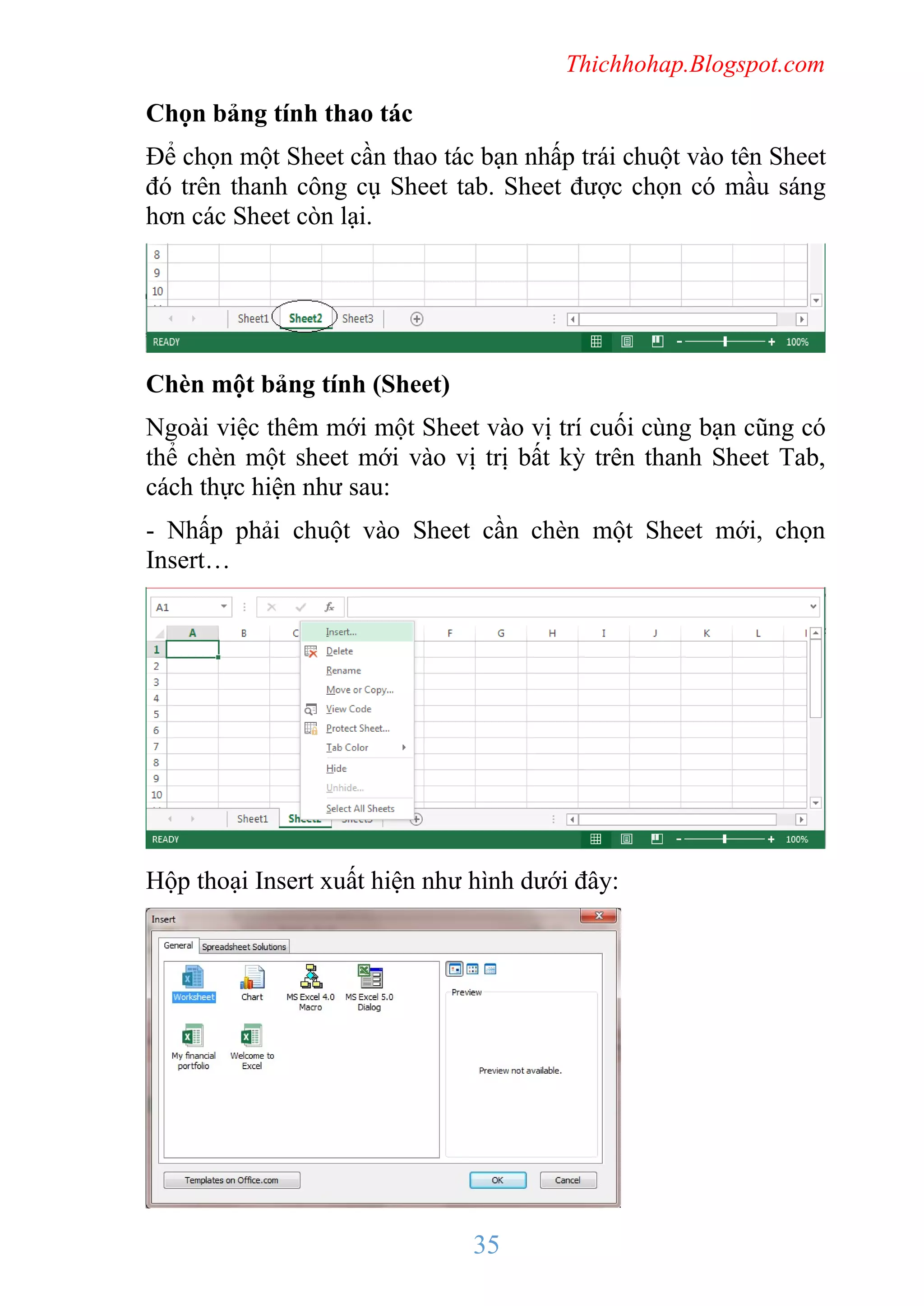 Thichhohap.Blogspot.com

Chọn bảng tính thao tác
Để chọn một Sheet cần thao tác bạn nhấp trái chuột vào tên Sheet
đó trên thanh công cụ Sheet tab. Sheet được chọn có mầu sáng
hơn các Sheet còn lại.

Chèn một bảng tính (Sheet)
Ngoài việc thêm mới một Sheet vào vị trí cuối cùng bạn cũng có
thể chèn một sheet mới vào vị trị bất kỳ trên thanh Sheet Tab,
cách thực hiện như sau:
- Nhấp phải chuột vào Sheet cần chèn một Sheet mới, chọn
Insert…

Hộp thoại Insert xuất hiện như hình dưới đây:

35

 