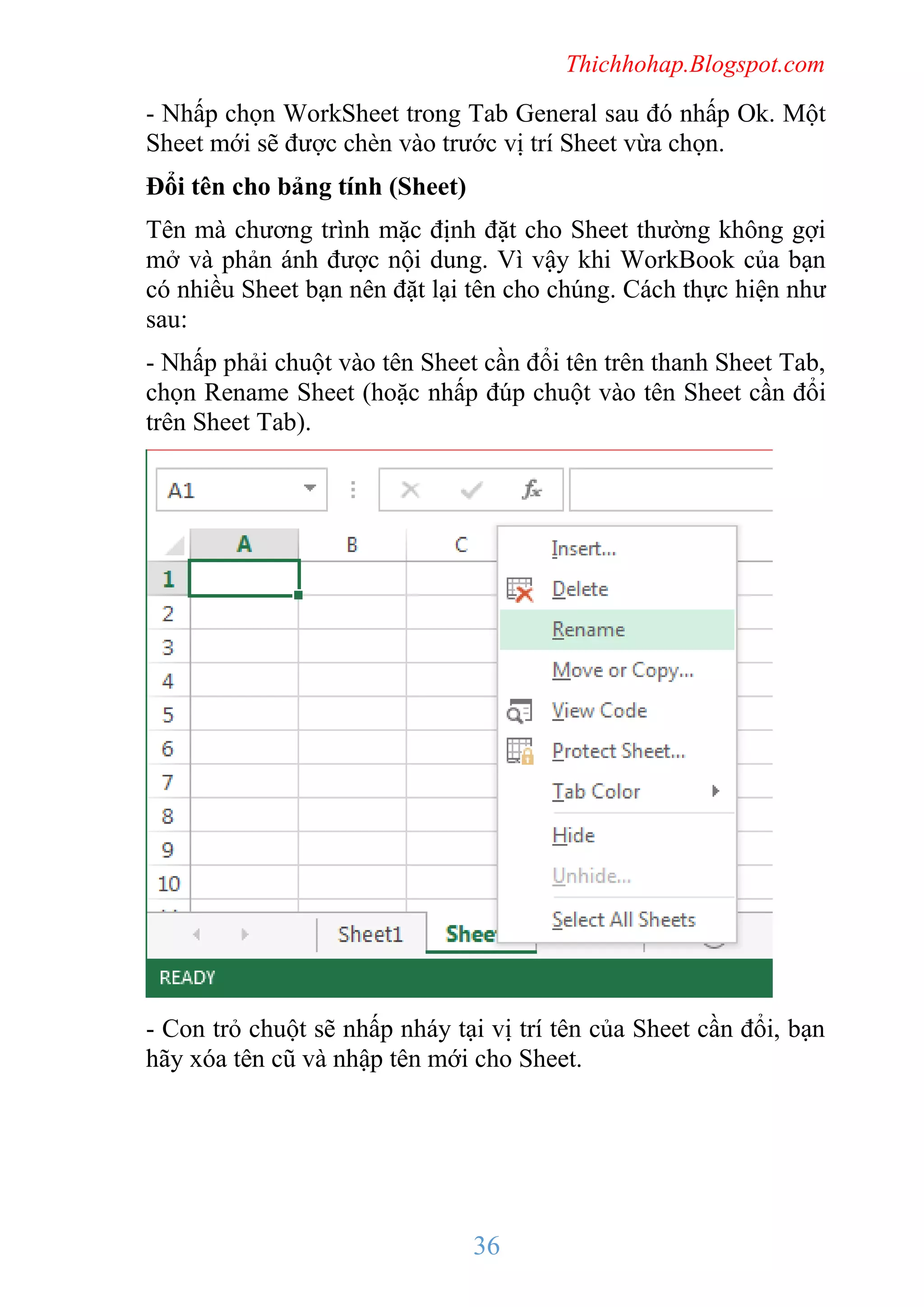 Thichhohap.Blogspot.com

- Nhấp chọn WorkSheet trong Tab General sau đó nhấp Ok. Một
Sheet mới sẽ được chèn vào trước vị trí Sheet vừa chọn.
Đổi tên cho bảng tính (Sheet)
Tên mà chương trình mặc định đặt cho Sheet thường không gợi
mở và phản ánh được nội dung. Vì vậy khi WorkBook của bạn
có nhiều Sheet bạn nên đặt lại tên cho chúng. Cách thực hiện như
sau:
- Nhấp phải chuột vào tên Sheet cần đổi tên trên thanh Sheet Tab,
chọn Rename Sheet (hoặc nhấp đúp chuột vào tên Sheet cần đổi
trên Sheet Tab).

- Con trỏ chuột sẽ nhấp nháy tại vị trí tên của Sheet cần đổi, bạn
hãy xóa tên cũ và nhập tên mới cho Sheet.

36

 