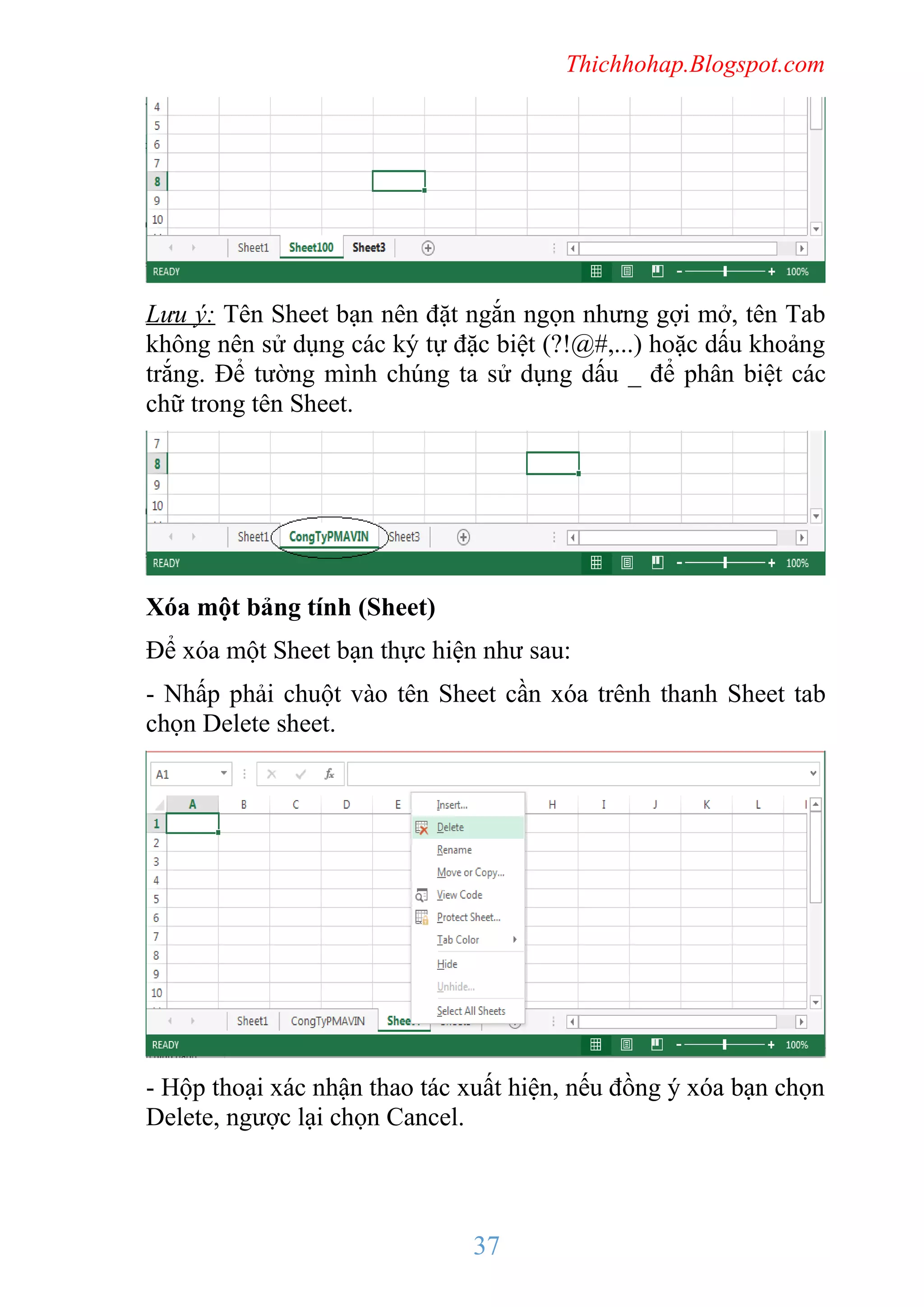 Thichhohap.Blogspot.com

Lưu ý: Tên Sheet bạn nên đặt ngắn ngọn nhưng gợi mở, tên Tab
không nên sử dụng các ký tự đặc biệt (?!@#,...) hoặc dấu khoảng
trắng. Để tường mình chúng ta sử dụng dấu _ để phân biệt các
chữ trong tên Sheet.

Xóa một bảng tính (Sheet)
Để xóa một Sheet bạn thực hiện như sau:
- Nhấp phải chuột vào tên Sheet cần xóa trênh thanh Sheet tab
chọn Delete sheet.

- Hộp thoại xác nhận thao tác xuất hiện, nếu đồng ý xóa bạn chọn
Delete, ngược lại chọn Cancel.

37

 