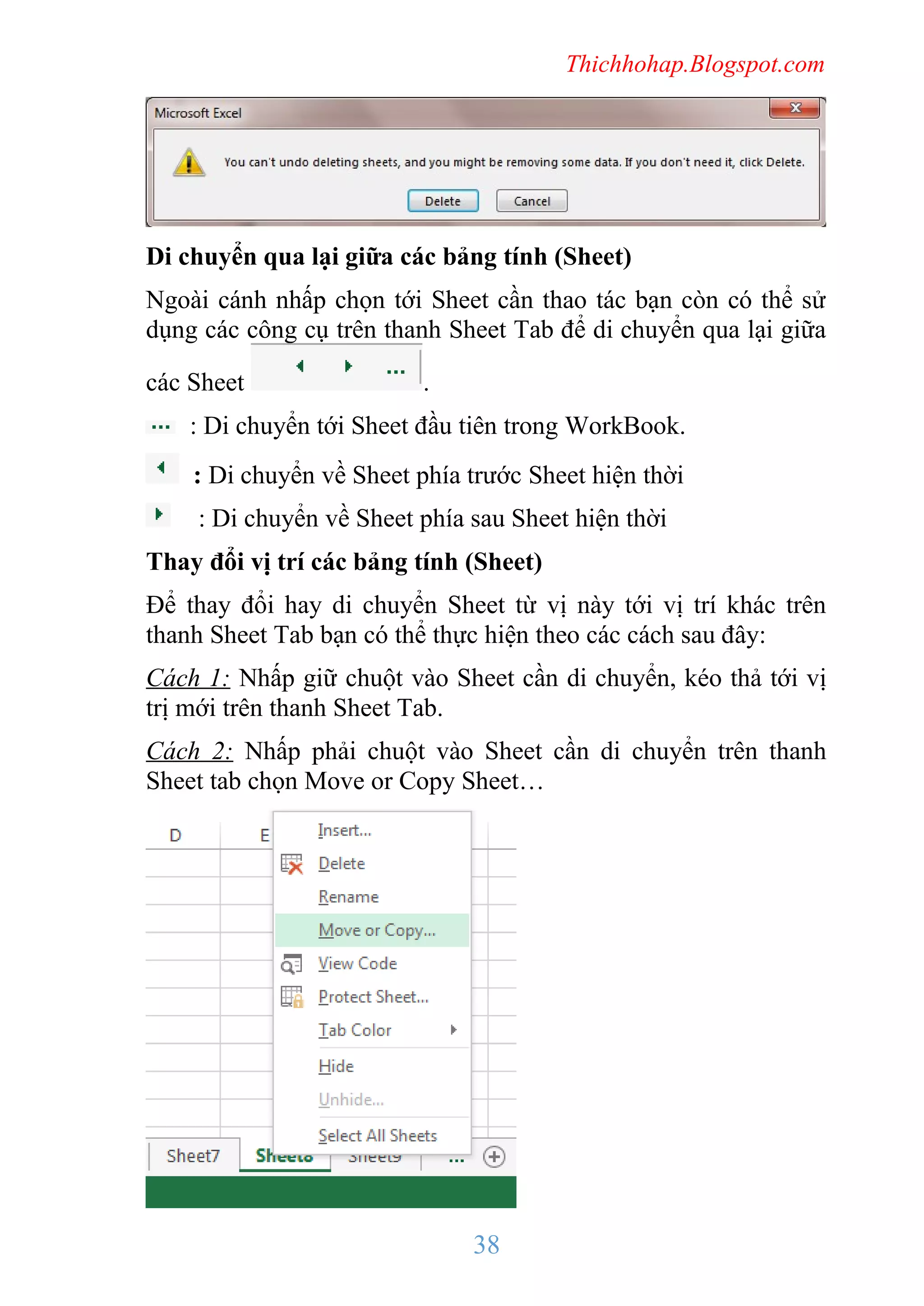Thichhohap.Blogspot.com

Di chuyển qua lại giữa các bảng tính (Sheet)
Ngoài cánh nhấp chọn tới Sheet cần thao tác bạn còn có thể sử
dụng các công cụ trên thanh Sheet Tab để di chuyển qua lại giữa
các Sheet

.

: Di chuyển tới Sheet đầu tiên trong WorkBook.
: Di chuyển về Sheet phía trước Sheet hiện thời
: Di chuyển về Sheet phía sau Sheet hiện thời
Thay đổi vị trí các bảng tính (Sheet)
Để thay đổi hay di chuyển Sheet từ vị này tới vị trí khác trên
thanh Sheet Tab bạn có thể thực hiện theo các cách sau đây:
Cách 1: Nhấp giữ chuột vào Sheet cần di chuyển, kéo thả tới vị
trị mới trên thanh Sheet Tab.
Cách 2: Nhấp phải chuột vào Sheet cần di chuyển trên thanh
Sheet tab chọn Move or Copy Sheet…

38

 