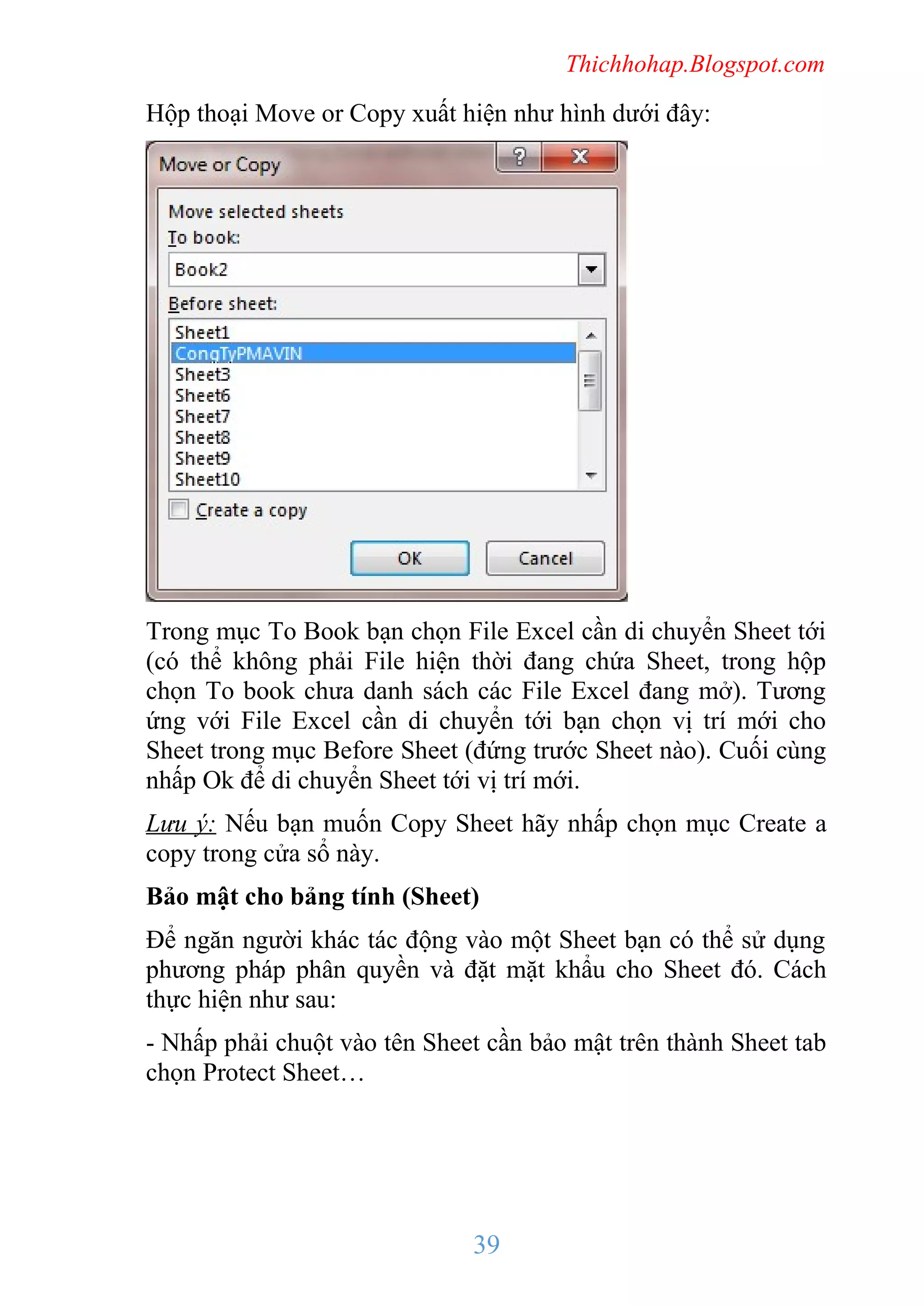 Thichhohap.Blogspot.com

Hộp thoại Move or Copy xuất hiện như hình dưới đây:

Trong mục To Book bạn chọn File Excel cần di chuyển Sheet tới
(có thể không phải File hiện thời đang chứa Sheet, trong hộp
chọn To book chưa danh sách các File Excel đang mở). Tương
ứng với File Excel cần di chuyển tới bạn chọn vị trí mới cho
Sheet trong mục Before Sheet (đứng trước Sheet nào). Cuối cùng
nhấp Ok để di chuyển Sheet tới vị trí mới.
Lưu ý: Nếu bạn muốn Copy Sheet hãy nhấp chọn mục Create a
copy trong cửa sổ này.
Bảo mật cho bảng tính (Sheet)
Để ngăn người khác tác động vào một Sheet bạn có thể sử dụng
phương pháp phân quyền và đặt mặt khẩu cho Sheet đó. Cách
thực hiện như sau:
- Nhấp phải chuột vào tên Sheet cần bảo mật trên thành Sheet tab
chọn Protect Sheet…

39

 