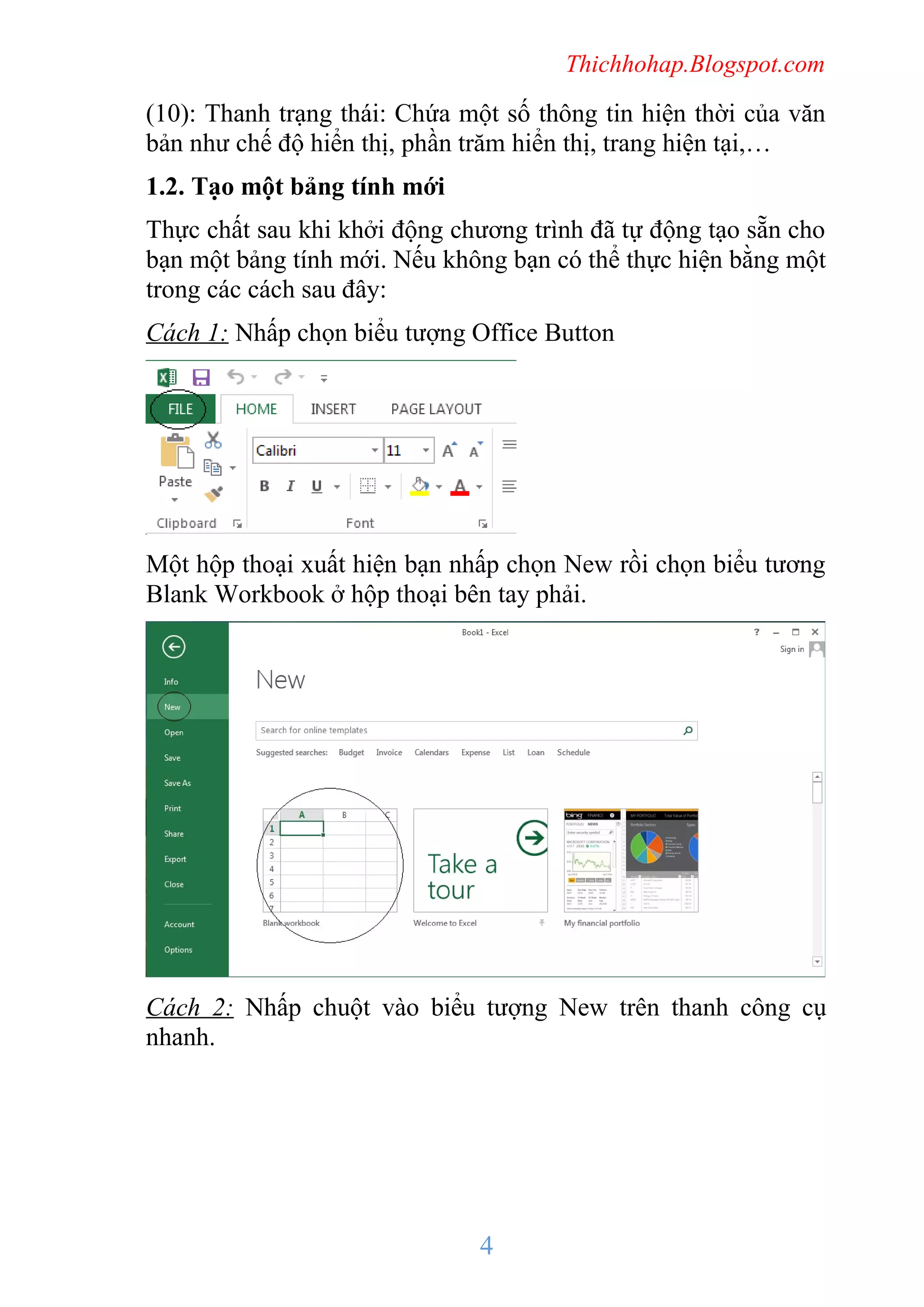 Thichhohap.Blogspot.com

(10): Thanh trạng thái: Chứa một số thông tin hiện thời của văn
bản như chế độ hiển thị, phần trăm hiển thị, trang hiện tại,…
1.2. Tạo một bảng tính mới
Thực chất sau khi khởi động chương trình đã tự động tạo sẵn cho
bạn một bảng tính mới. Nếu không bạn có thể thực hiện bằng một
trong các cách sau đây:
Cách 1: Nhấp chọn biểu tượng Office Button

Một hộp thoại xuất hiện bạn nhấp chọn New rồi chọn biểu tương
Blank Workbook ở hộp thoại bên tay phải.

Cách 2: Nhấp chuột vào biểu tượng New trên thanh công cụ
nhanh.

4

 