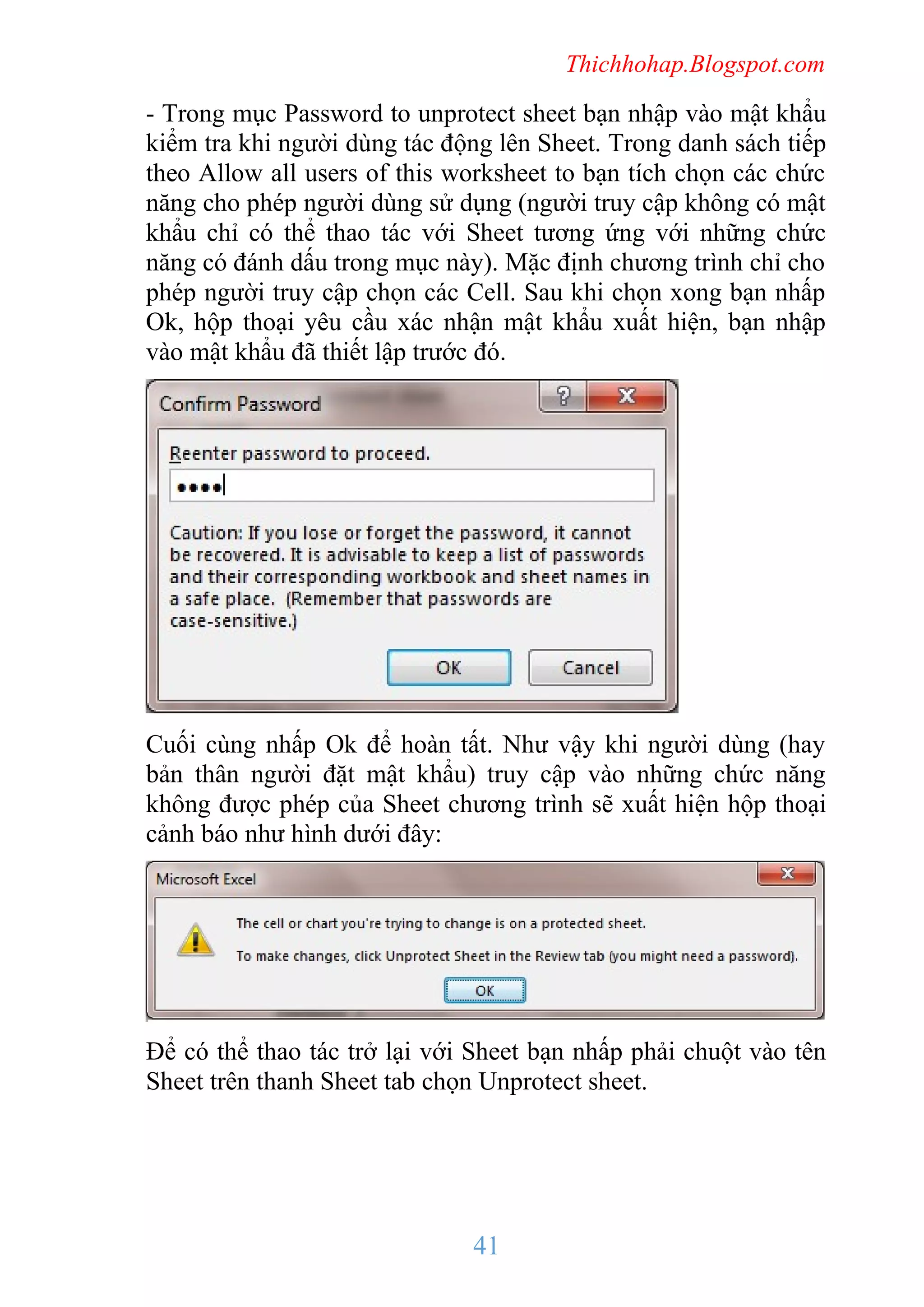 Thichhohap.Blogspot.com

- Trong mục Password to unprotect sheet bạn nhập vào mật khẩu
kiểm tra khi người dùng tác động lên Sheet. Trong danh sách tiếp
theo Allow all users of this worksheet to bạn tích chọn các chức
năng cho phép người dùng sử dụng (người truy cập không có mật
khẩu chỉ có thể thao tác với Sheet tương ứng với những chức
năng có đánh dấu trong mục này). Mặc định chương trình chỉ cho
phép người truy cập chọn các Cell. Sau khi chọn xong bạn nhấp
Ok, hộp thoại yêu cầu xác nhận mật khẩu xuất hiện, bạn nhập
vào mật khẩu đã thiết lập trước đó.

Cuối cùng nhấp Ok để hoàn tất. Như vậy khi người dùng (hay
bản thân người đặt mật khẩu) truy cập vào những chức năng
không được phép của Sheet chương trình sẽ xuất hiện hộp thoại
cảnh báo như hình dưới đây:

Để có thể thao tác trở lại với Sheet bạn nhấp phải chuột vào tên
Sheet trên thanh Sheet tab chọn Unprotect sheet.

41

 