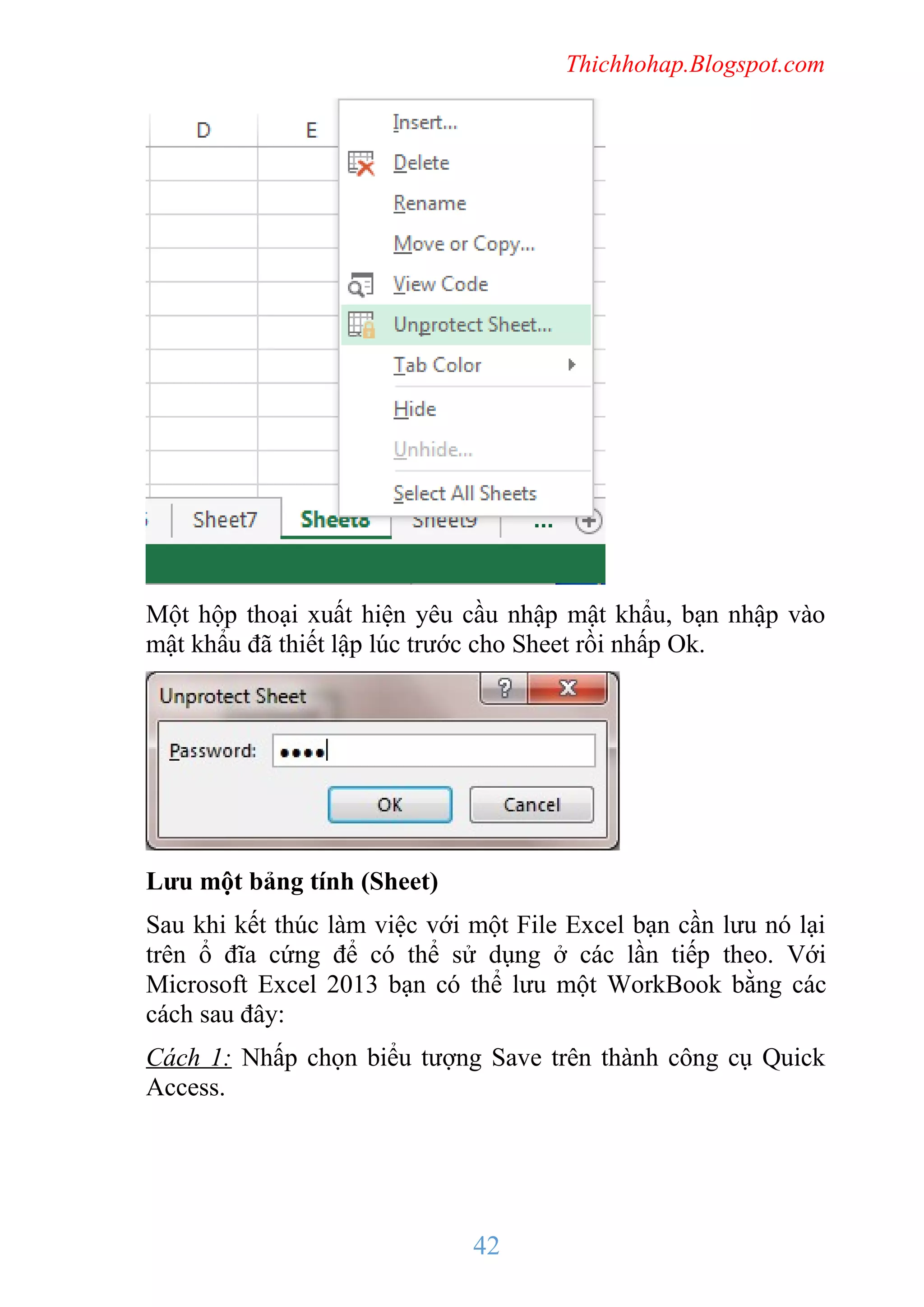 Thichhohap.Blogspot.com

Một hộp thoại xuất hiện yêu cầu nhập mật khẩu, bạn nhập vào
mật khẩu đã thiết lập lúc trước cho Sheet rồi nhấp Ok.

Lưu một bảng tính (Sheet)
Sau khi kết thúc làm việc với một File Excel bạn cần lưu nó lại
trên ổ đĩa cứng để có thể sử dụng ở các lần tiếp theo. Với
Microsoft Excel 2013 bạn có thể lưu một WorkBook bằng các
cách sau đây:
Cách 1: Nhấp chọn biểu tượng Save trên thành công cụ Quick
Access.

42

 