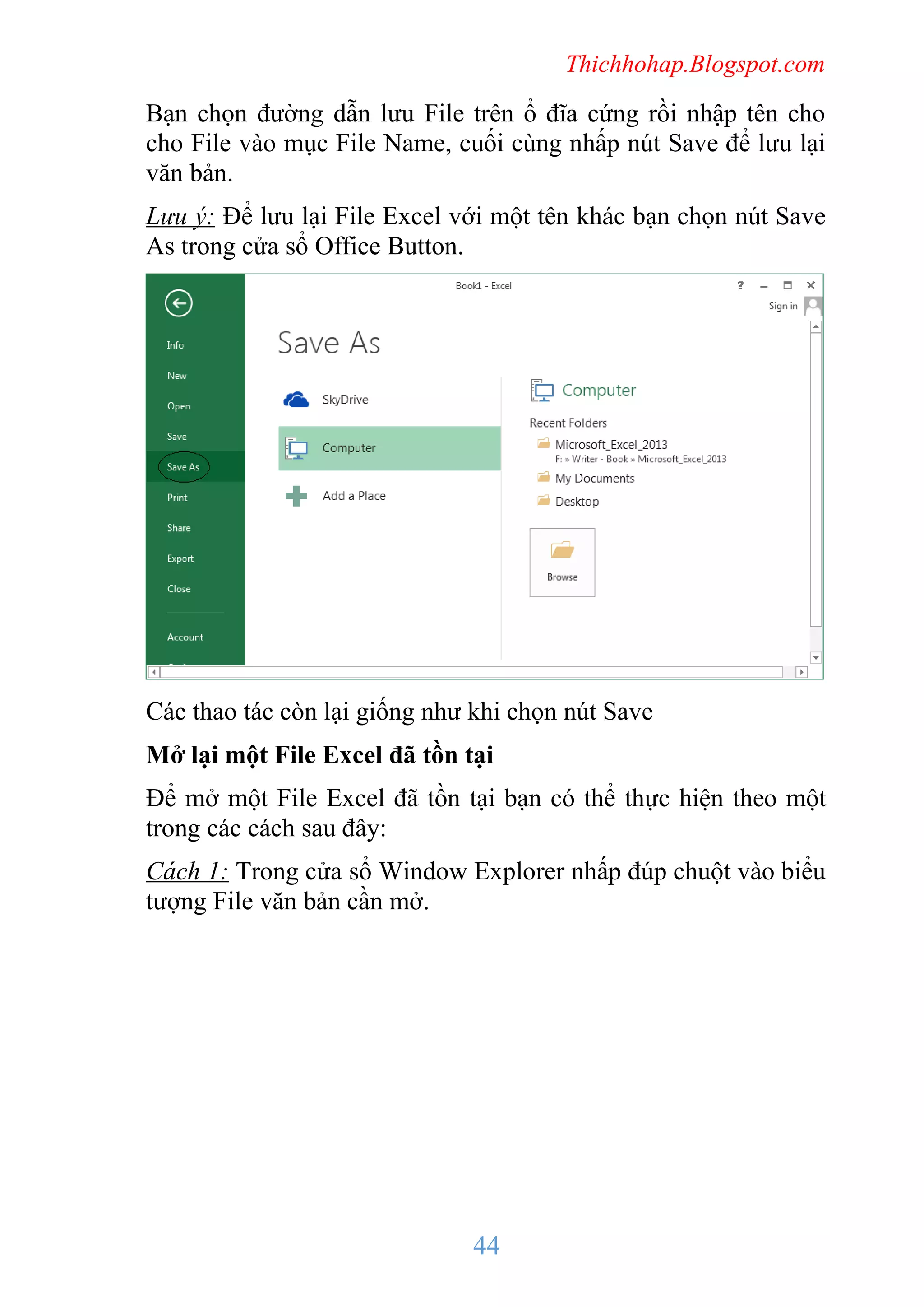 Thichhohap.Blogspot.com

Bạn chọn đường dẫn lưu File trên ổ đĩa cứng rồi nhập tên cho
cho File vào mục File Name, cuối cùng nhấp nút Save để lưu lại
văn bản.
Lưu ý: Để lưu lại File Excel với một tên khác bạn chọn nút Save
As trong cửa sổ Office Button.

Các thao tác còn lại giống như khi chọn nút Save
Mở lại một File Excel đã tồn tại
Để mở một File Excel đã tồn tại bạn có thể thực hiện theo một
trong các cách sau đây:
Cách 1: Trong cửa sổ Window Explorer nhấp đúp chuột vào biểu
tượng File văn bản cần mở.

44

 