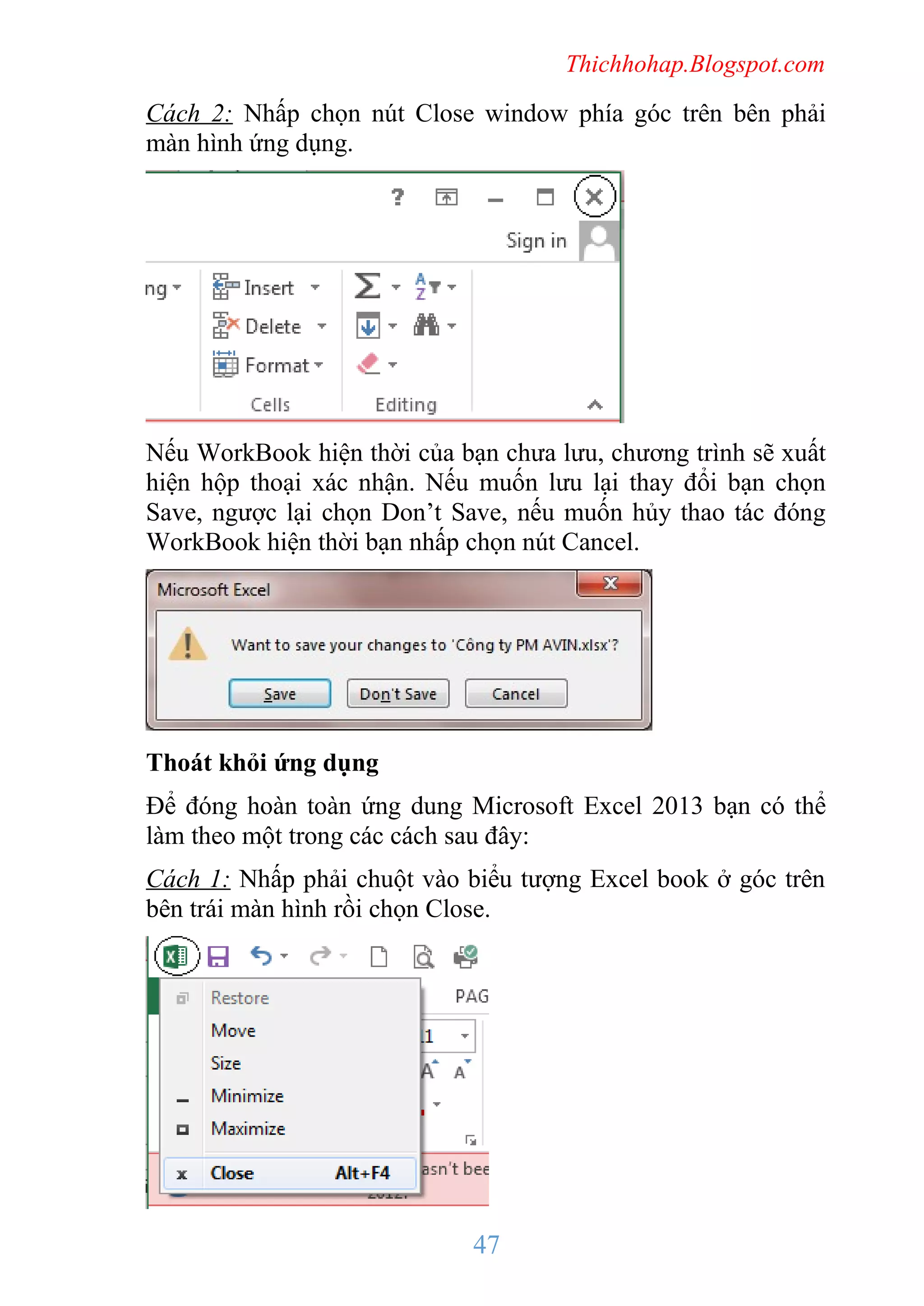 Thichhohap.Blogspot.com

Cách 2: Nhấp chọn nút Close window phía góc trên bên phải
màn hình ứng dụng.

Nếu WorkBook hiện thời của bạn chưa lưu, chương trình sẽ xuất
hiện hộp thoại xác nhận. Nếu muốn lưu lại thay đổi bạn chọn
Save, ngược lại chọn Don’t Save, nếu muốn hủy thao tác đóng
WorkBook hiện thời bạn nhấp chọn nút Cancel.

Thoát khỏi ứng dụng
Để đóng hoàn toàn ứng dung Microsoft Excel 2013 bạn có thể
làm theo một trong các cách sau đây:
Cách 1: Nhấp phải chuột vào biểu tượng Excel book ở góc trên
bên trái màn hình rồi chọn Close.

47

 