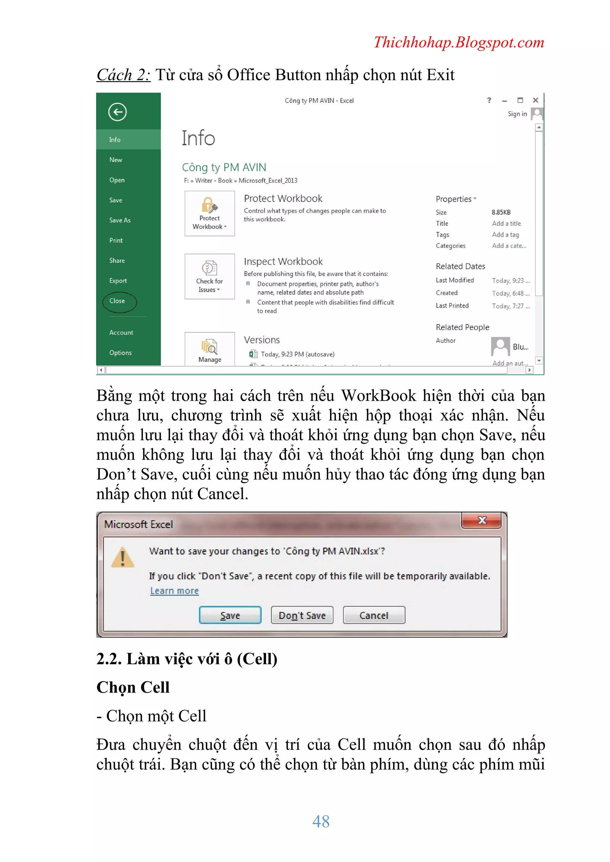 Thichhohap.Blogspot.com

Cách 2: Từ cửa sổ Office Button nhấp chọn nút Exit

Bằng một trong hai cách trên nếu WorkBook hiện thời của bạn
chưa lưu, chương trình sẽ xuất hiện hộp thoại xác nhận. Nếu
muốn lưu lại thay đổi và thoát khỏi ứng dụng bạn chọn Save, nếu
muốn không lưu lại thay đổi và thoát khỏi ứng dụng bạn chọn
Don’t Save, cuối cùng nếu muốn hủy thao tác đóng ứng dụng bạn
nhấp chọn nút Cancel.

2.2. Làm việc với ô (Cell)
Chọn Cell
- Chọn một Cell
Đưa chuyển chuột đến vị trí của Cell muốn chọn sau đó nhấp
chuột trái. Bạn cũng có thể chọn từ bàn phím, dùng các phím mũi

48

 