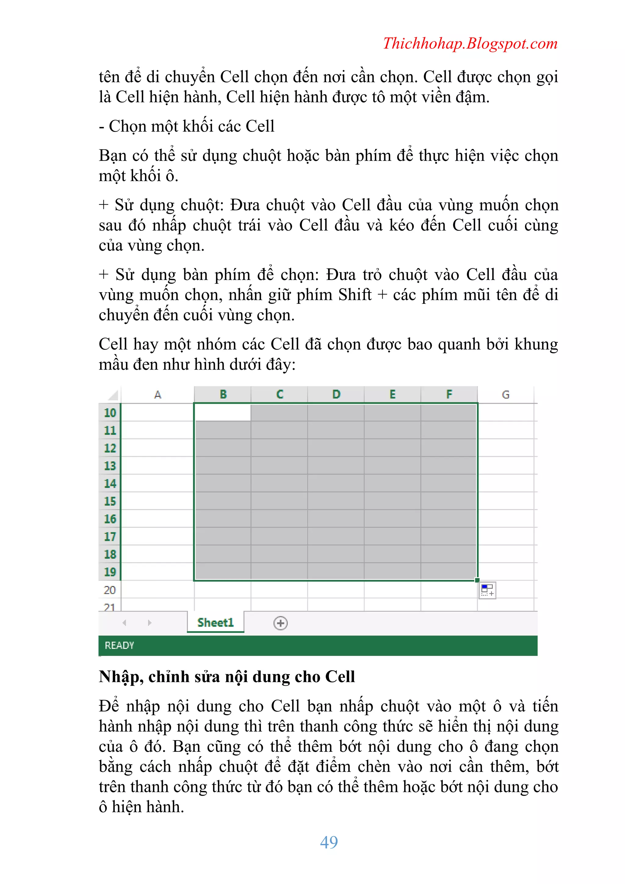 Thichhohap.Blogspot.com

tên để di chuyển Cell chọn đến nơi cần chọn. Cell được chọn gọi
là Cell hiện hành, Cell hiện hành được tô một viền đậm.
- Chọn một khối các Cell
Bạn có thể sử dụng chuột hoặc bàn phím để thực hiện việc chọn
một khối ô.
+ Sử dụng chuột: Đưa chuột vào Cell đầu của vùng muốn chọn
sau đó nhấp chuột trái vào Cell đầu và kéo đến Cell cuối cùng
của vùng chọn.
+ Sử dụng bàn phím để chọn: Đưa trỏ chuột vào Cell đầu của
vùng muốn chọn, nhấn giữ phím Shift + các phím mũi tên để di
chuyển đến cuối vùng chọn.
Cell hay một nhóm các Cell đã chọn được bao quanh bởi khung
mầu đen như hình dưới đây:

Nhập, chỉnh sửa nội dung cho Cell
Để nhập nội dung cho Cell bạn nhấp chuột vào một ô và tiến
hành nhập nội dung thì trên thanh công thức sẽ hiển thị nội dung
của ô đó. Bạn cũng có thể thêm bớt nội dung cho ô đang chọn
bằng cách nhấp chuột để đặt điểm chèn vào nơi cần thêm, bớt
trên thanh công thức từ đó bạn có thể thêm hoặc bớt nội dung cho
ô hiện hành.

49

 