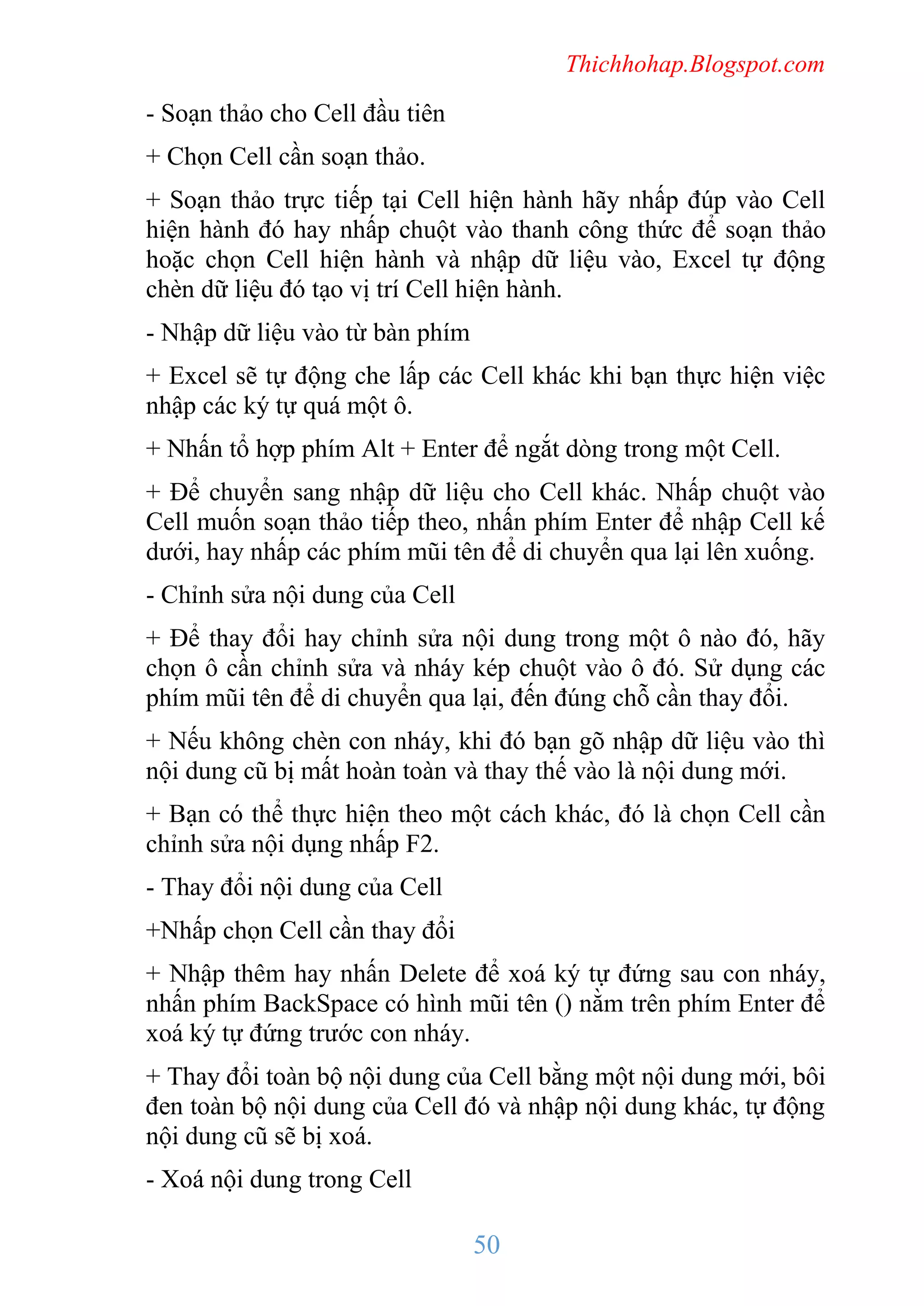 Thichhohap.Blogspot.com

- Soạn thảo cho Cell đầu tiên
+ Chọn Cell cần soạn thảo.
+ Soạn thảo trực tiếp tại Cell hiện hành hãy nhấp đúp vào Cell
hiện hành đó hay nhấp chuột vào thanh công thức để soạn thảo
hoặc chọn Cell hiện hành và nhập dữ liệu vào, Excel tự động
chèn dữ liệu đó tạo vị trí Cell hiện hành.
- Nhập dữ liệu vào từ bàn phím
+ Excel sẽ tự động che lấp các Cell khác khi bạn thực hiện việc
nhập các ký tự quá một ô.
+ Nhấn tổ hợp phím Alt + Enter để ngắt dòng trong một Cell.
+ Để chuyển sang nhập dữ liệu cho Cell khác. Nhấp chuột vào
Cell muốn soạn thảo tiếp theo, nhấn phím Enter để nhập Cell kế
dưới, hay nhấp các phím mũi tên để di chuyển qua lại lên xuống.
- Chỉnh sửa nội dung của Cell
+ Để thay đổi hay chỉnh sửa nội dung trong một ô nào đó, hãy
chọn ô cần chỉnh sửa và nháy kép chuột vào ô đó. Sử dụng các
phím mũi tên để di chuyển qua lại, đến đúng chỗ cần thay đổi.
+ Nếu không chèn con nháy, khi đó bạn gõ nhập dữ liệu vào thì
nội dung cũ bị mất hoàn toàn và thay thế vào là nội dung mới.
+ Bạn có thể thực hiện theo một cách khác, đó là chọn Cell cần
chỉnh sửa nội dụng nhấp F2.
- Thay đổi nội dung của Cell
+Nhấp chọn Cell cần thay đổi
+ Nhập thêm hay nhấn Delete để xoá ký tự đứng sau con nháy,
nhấn phím BackSpace có hình mũi tên () nằm trên phím Enter để
xoá ký tự đứng trước con nháy.
+ Thay đổi toàn bộ nội dung của Cell bằng một nội dung mới, bôi
đen toàn bộ nội dung của Cell đó và nhập nội dung khác, tự động
nội dung cũ sẽ bị xoá.
- Xoá nội dung trong Cell

50

 