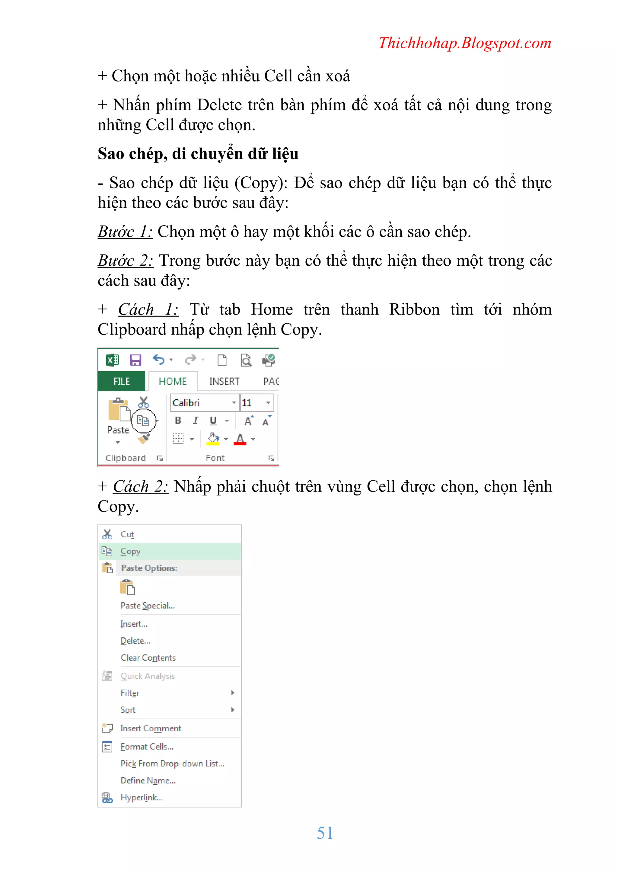 Thichhohap.Blogspot.com

+ Chọn một hoặc nhiều Cell cần xoá
+ Nhấn phím Delete trên bàn phím để xoá tất cả nội dung trong
những Cell được chọn.
Sao chép, di chuyển dữ liệu
- Sao chép dữ liệu (Copy): Để sao chép dữ liệu bạn có thể thực
hiện theo các bước sau đây:
Bước 1: Chọn một ô hay một khối các ô cần sao chép.
Bước 2: Trong bước này bạn có thể thực hiện theo một trong các
cách sau đây:
+ Cách 1: Từ tab Home trên thanh Ribbon tìm tới nhóm
Clipboard nhấp chọn lệnh Copy.

+ Cách 2: Nhấp phải chuột trên vùng Cell được chọn, chọn lệnh
Copy.

51

 