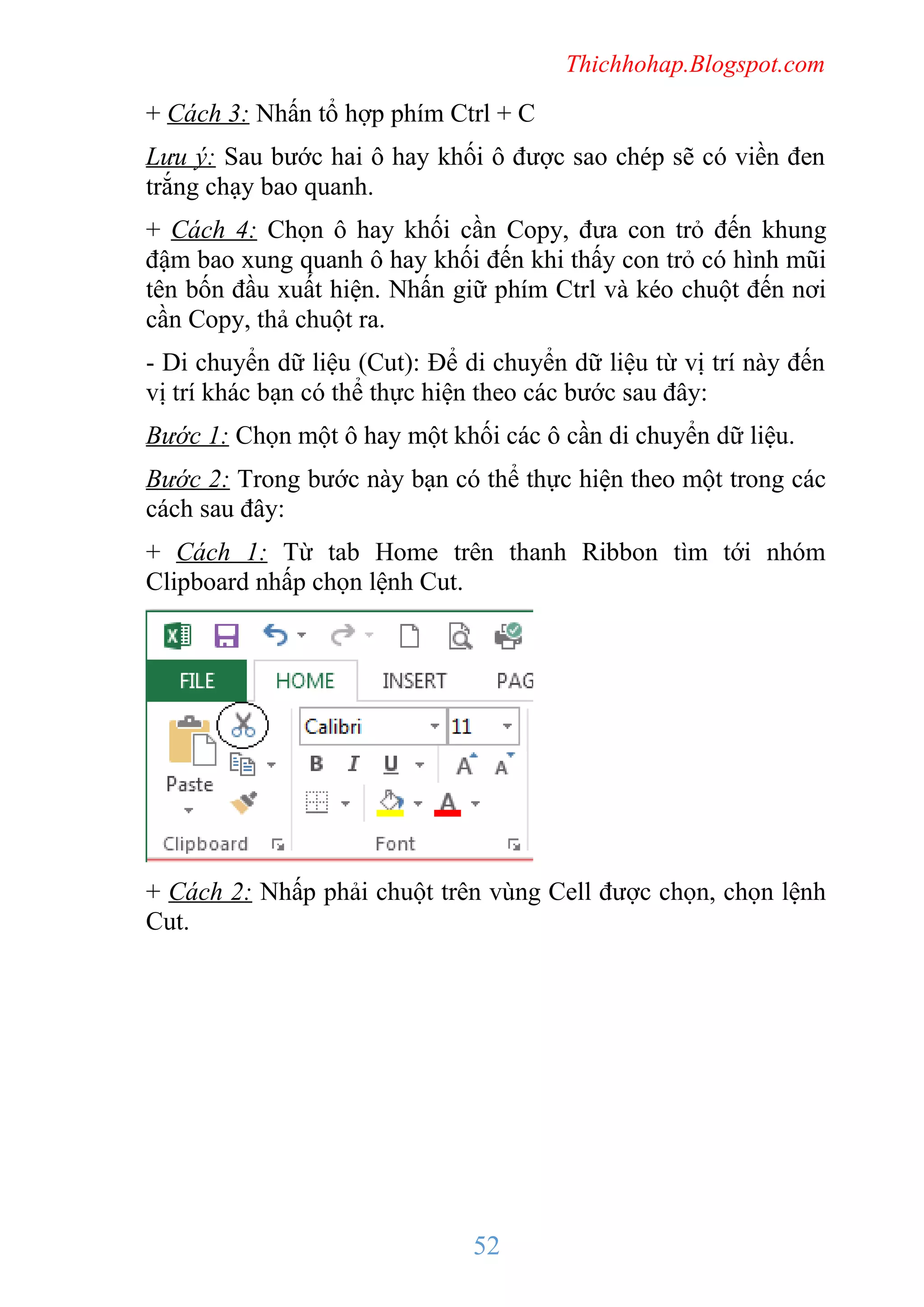 Thichhohap.Blogspot.com

+ Cách 3: Nhấn tổ hợp phím Ctrl + C
Lưu ý: Sau bước hai ô hay khối ô được sao chép sẽ có viền đen
trắng chạy bao quanh.
+ Cách 4: Chọn ô hay khối cần Copy, đưa con trỏ đến khung
đậm bao xung quanh ô hay khối đến khi thấy con trỏ có hình mũi
tên bốn đầu xuất hiện. Nhấn giữ phím Ctrl và kéo chuột đến nơi
cần Copy, thả chuột ra.
- Di chuyển dữ liệu (Cut): Để di chuyển dữ liệu từ vị trí này đến
vị trí khác bạn có thể thực hiện theo các bước sau đây:
Bước 1: Chọn một ô hay một khối các ô cần di chuyển dữ liệu.
Bước 2: Trong bước này bạn có thể thực hiện theo một trong các
cách sau đây:
+ Cách 1: Từ tab Home trên thanh Ribbon tìm tới nhóm
Clipboard nhấp chọn lệnh Cut.

+ Cách 2: Nhấp phải chuột trên vùng Cell được chọn, chọn lệnh
Cut.

52

 