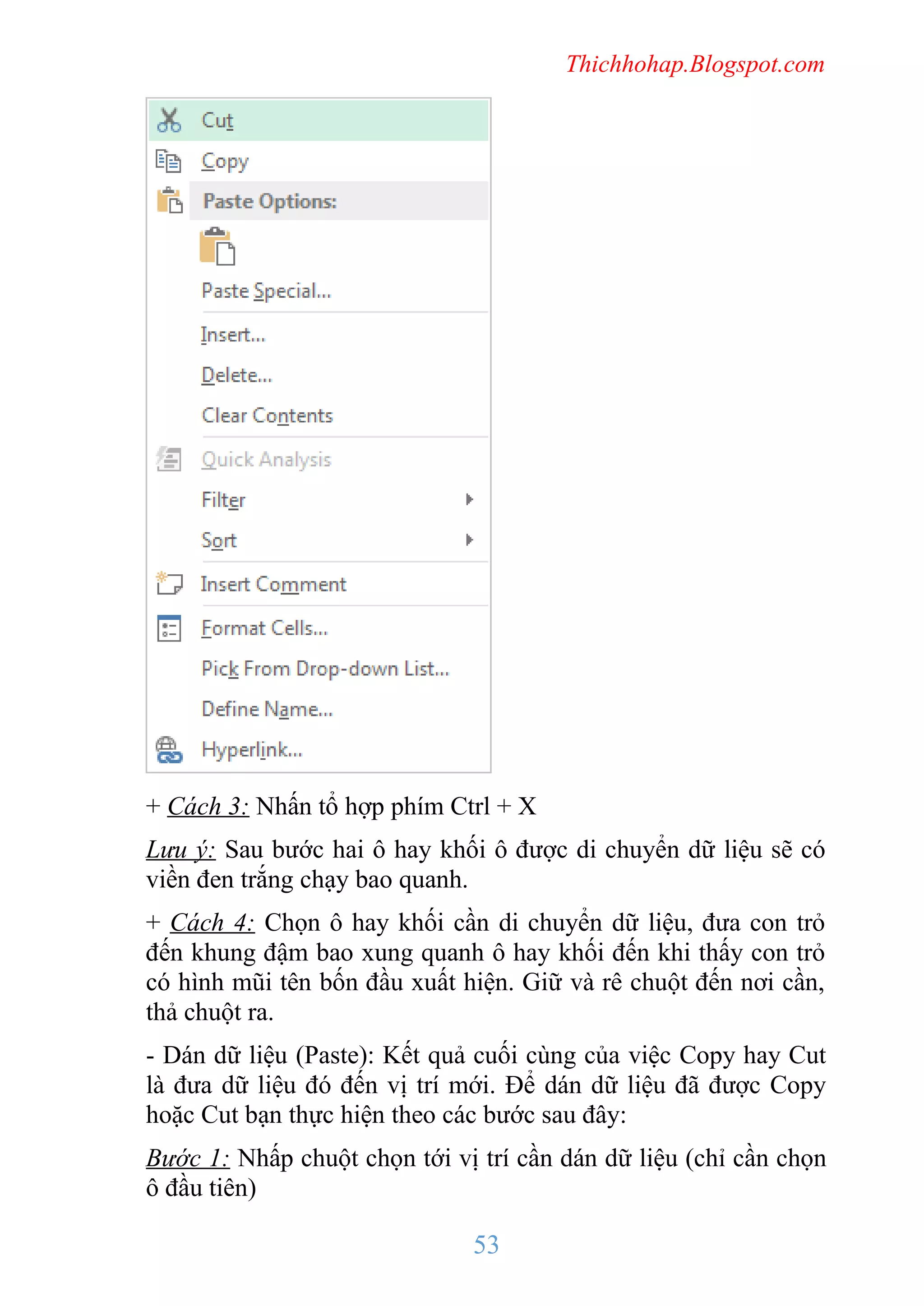 Thichhohap.Blogspot.com

+ Cách 3: Nhấn tổ hợp phím Ctrl + X
Lưu ý: Sau bước hai ô hay khối ô được di chuyển dữ liệu sẽ có
viền đen trắng chạy bao quanh.
+ Cách 4: Chọn ô hay khối cần di chuyển dữ liệu, đưa con trỏ
đến khung đậm bao xung quanh ô hay khối đến khi thấy con trỏ
có hình mũi tên bốn đầu xuất hiện. Giữ và rê chuột đến nơi cần,
thả chuột ra.
- Dán dữ liệu (Paste): Kết quả cuối cùng của việc Copy hay Cut
là đưa dữ liệu đó đến vị trí mới. Để dán dữ liệu đã được Copy
hoặc Cut bạn thực hiện theo các bước sau đây:
Bước 1: Nhấp chuột chọn tới vị trí cần dán dữ liệu (chỉ cần chọn
ô đầu tiên)

53

 