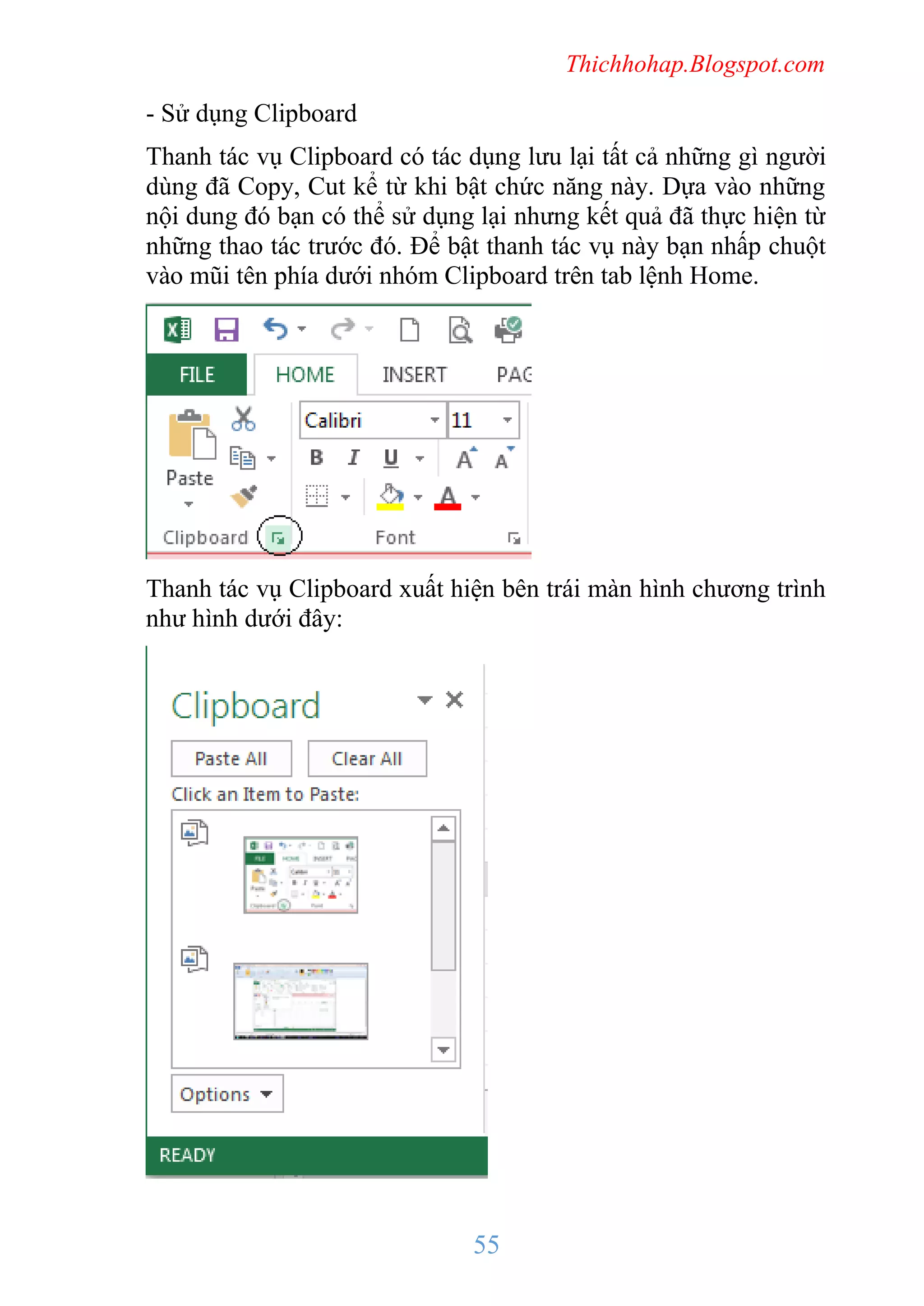 Thichhohap.Blogspot.com

- Sử dụng Clipboard
Thanh tác vụ Clipboard có tác dụng lưu lại tất cả những gì người
dùng đã Copy, Cut kể từ khi bật chức năng này. Dựa vào những
nội dung đó bạn có thể sử dụng lại nhưng kết quả đã thực hiện từ
những thao tác trước đó. Để bật thanh tác vụ này bạn nhấp chuột
vào mũi tên phía dưới nhóm Clipboard trên tab lệnh Home.

Thanh tác vụ Clipboard xuất hiện bên trái màn hình chương trình
như hình dưới đây:

55

 