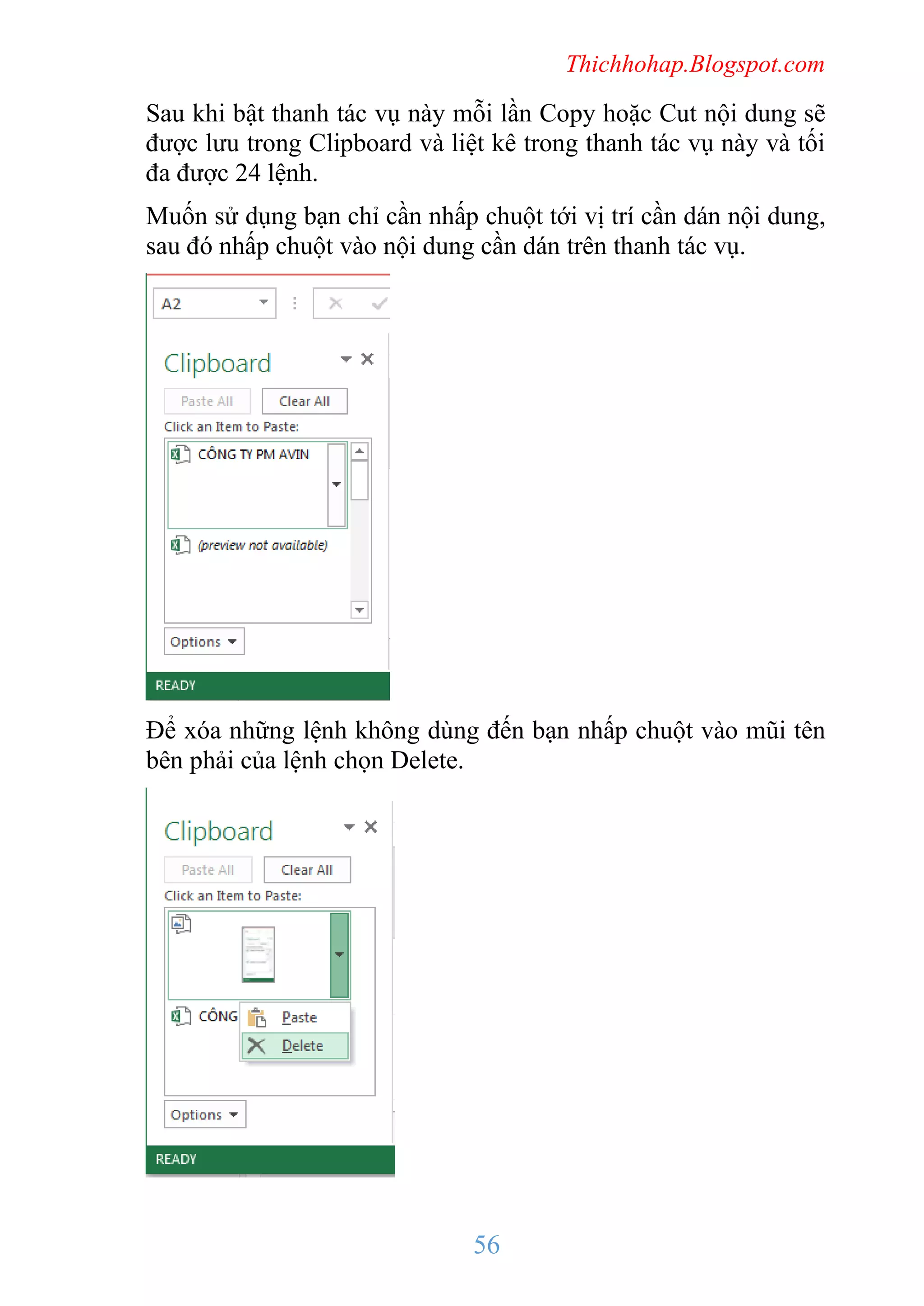 Thichhohap.Blogspot.com

Sau khi bật thanh tác vụ này mỗi lần Copy hoặc Cut nội dung sẽ
được lưu trong Clipboard và liệt kê trong thanh tác vụ này và tối
đa được 24 lệnh.
Muốn sử dụng bạn chỉ cần nhấp chuột tới vị trí cần dán nội dung,
sau đó nhấp chuột vào nội dung cần dán trên thanh tác vụ.

Để xóa những lệnh không dùng đến bạn nhấp chuột vào mũi tên
bên phải của lệnh chọn Delete.

56

 