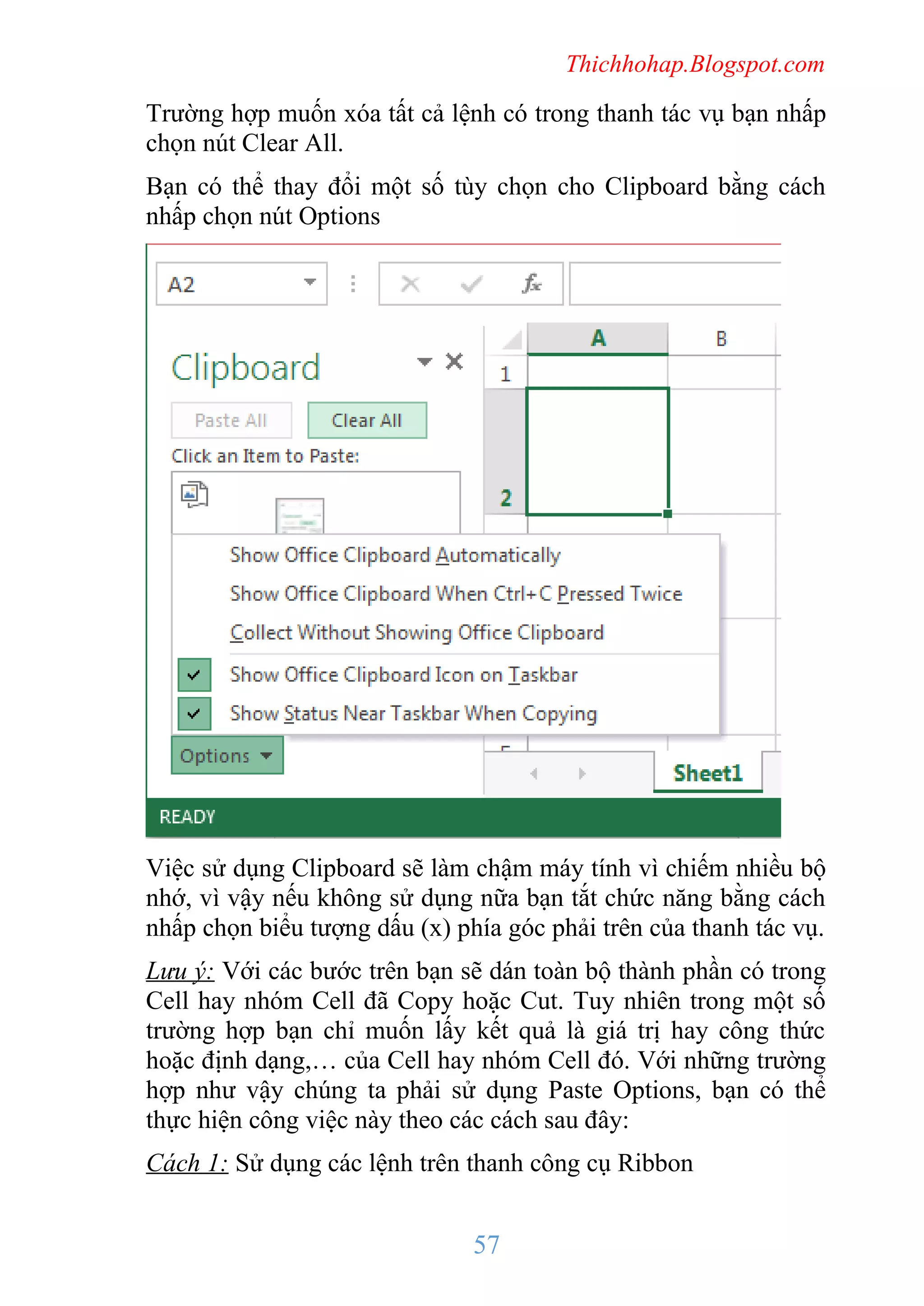 Thichhohap.Blogspot.com

Trường hợp muốn xóa tất cả lệnh có trong thanh tác vụ bạn nhấp
chọn nút Clear All.
Bạn có thể thay đổi một số tùy chọn cho Clipboard bằng cách
nhấp chọn nút Options

Việc sử dụng Clipboard sẽ làm chậm máy tính vì chiếm nhiều bộ
nhớ, vì vậy nếu không sử dụng nữa bạn tắt chức năng bằng cách
nhấp chọn biểu tượng dấu (x) phía góc phải trên của thanh tác vụ.
Lưu ý: Với các bước trên bạn sẽ dán toàn bộ thành phần có trong
Cell hay nhóm Cell đã Copy hoặc Cut. Tuy nhiên trong một số
trường hợp bạn chỉ muốn lấy kết quả là giá trị hay công thức
hoặc định dạng,… của Cell hay nhóm Cell đó. Với những trường
hợp như vậy chúng ta phải sử dụng Paste Options, bạn có thể
thực hiện công việc này theo các cách sau đây:
Cách 1: Sử dụng các lệnh trên thanh công cụ Ribbon

57

 