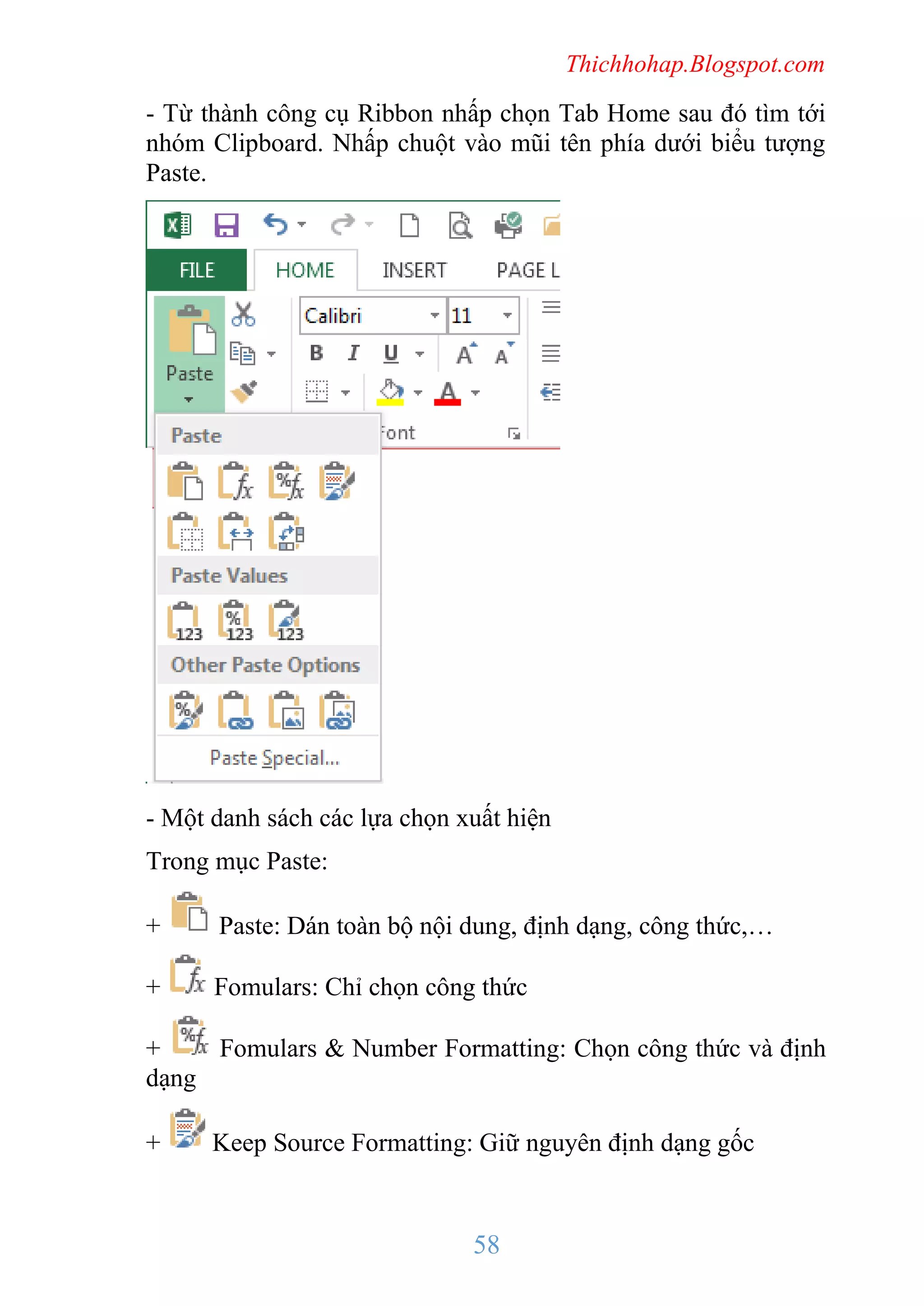 Thichhohap.Blogspot.com

- Từ thành công cụ Ribbon nhấp chọn Tab Home sau đó tìm tới
nhóm Clipboard. Nhấp chuột vào mũi tên phía dưới biểu tượng
Paste.

- Một danh sách các lựa chọn xuất hiện
Trong mục Paste:
+

Paste: Dán toàn bộ nội dung, định dạng, công thức,…

+

Fomulars: Chỉ chọn công thức

+
Fomulars & Number Formatting: Chọn công thức và định
dạng
+

Keep Source Formatting: Giữ nguyên định dạng gốc

58

 