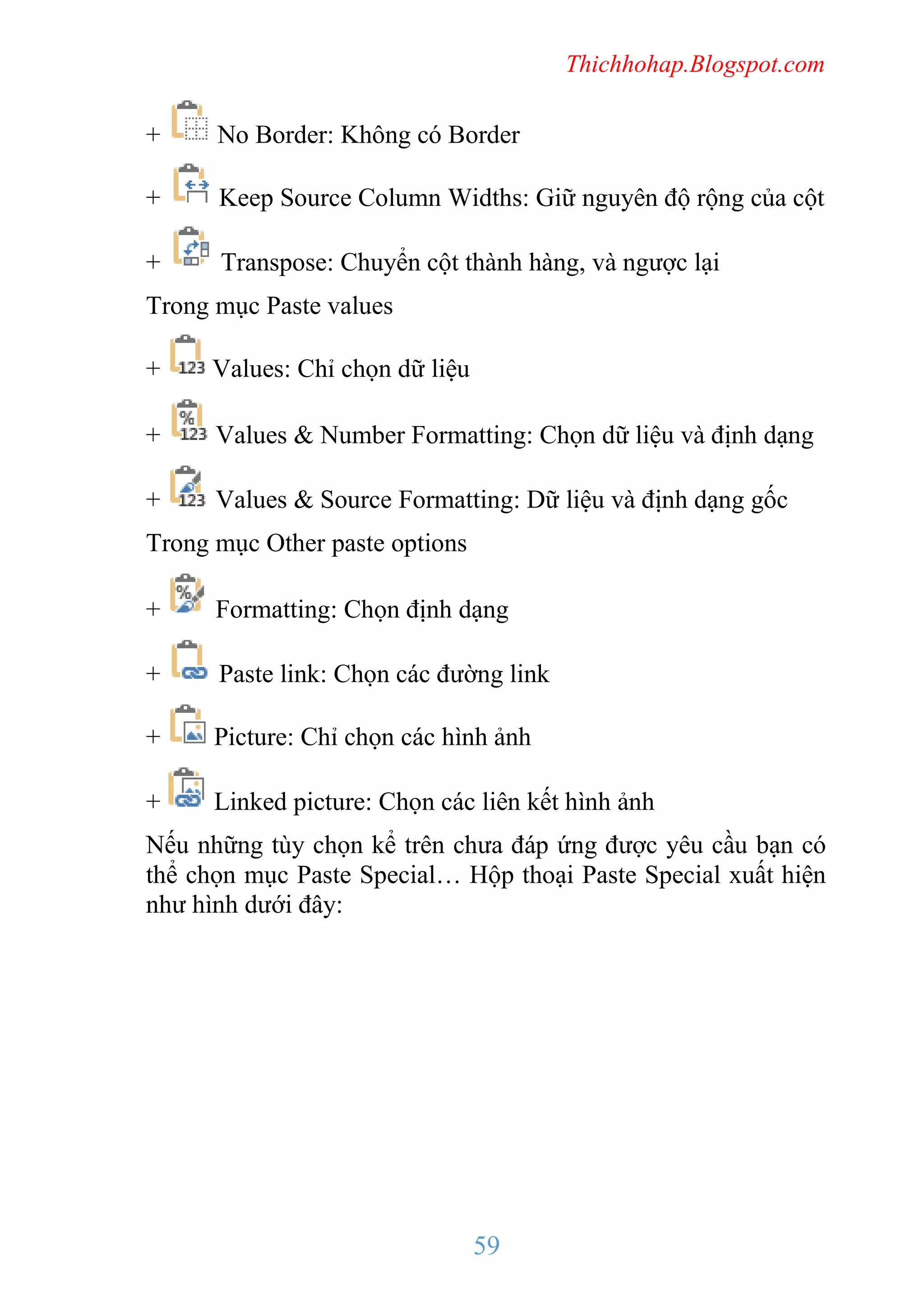 Thichhohap.Blogspot.com

+

No Border: Không có Border

+

Keep Source Column Widths: Giữ nguyên độ rộng của cột

+

Transpose: Chuyển cột thành hàng, và ngược lại

Trong mục Paste values
+

Values: Chỉ chọn dữ liệu

+

Values & Number Formatting: Chọn dữ liệu và định dạng

+

Values & Source Formatting: Dữ liệu và định dạng gốc

Trong mục Other paste options
+

Formatting: Chọn định dạng

+

Paste link: Chọn các đường link

+

Picture: Chỉ chọn các hình ảnh

+

Linked picture: Chọn các liên kết hình ảnh

Nếu những tùy chọn kể trên chưa đáp ứng được yêu cầu bạn có
thể chọn mục Paste Special… Hộp thoại Paste Special xuất hiện
như hình dưới đây:

59

 