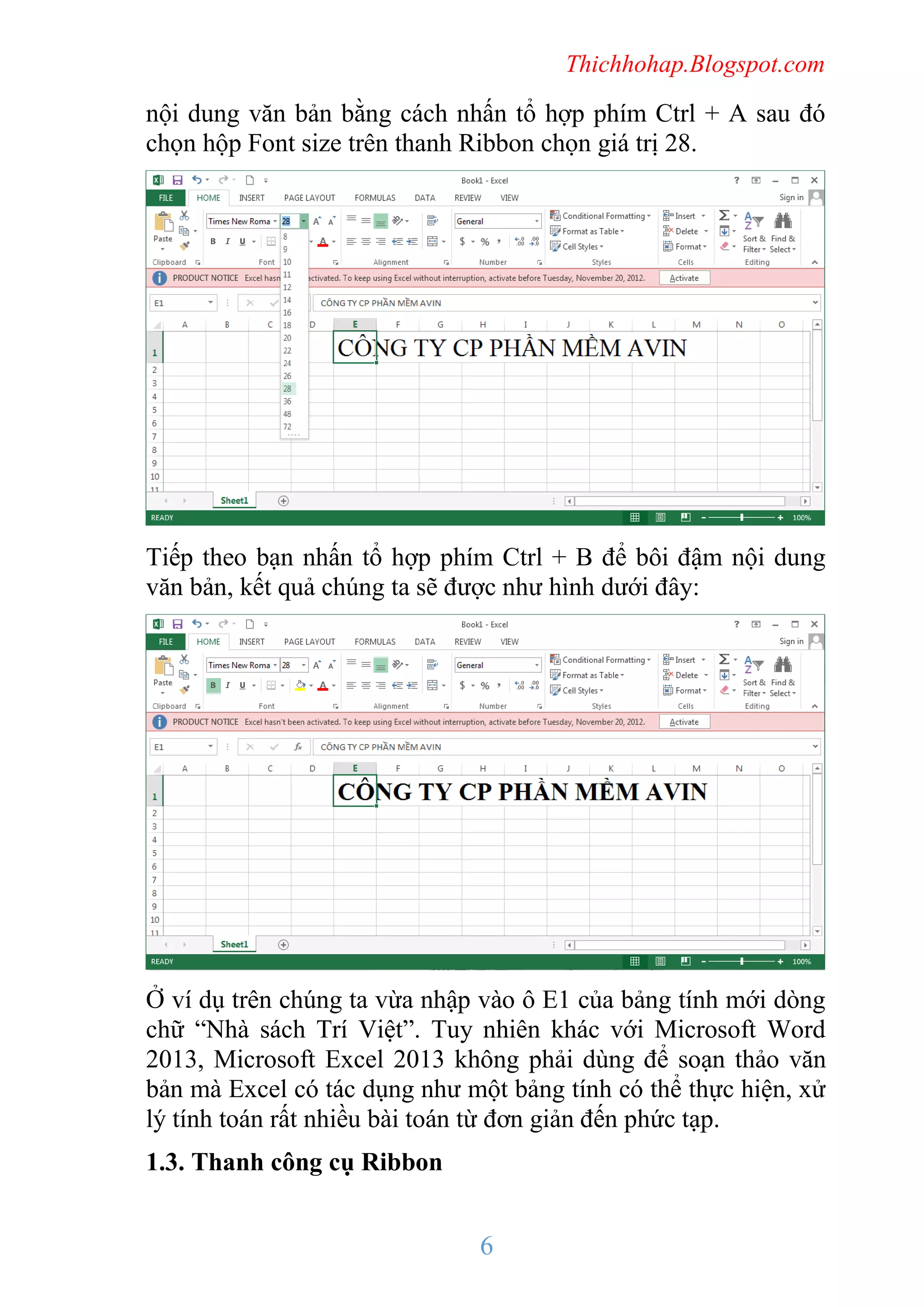 Thichhohap.Blogspot.com

nội dung văn bản bằng cách nhấn tổ hợp phím Ctrl + A sau đó
chọn hộp Font size trên thanh Ribbon chọn giá trị 28.

Tiếp theo bạn nhấn tổ hợp phím Ctrl + B để bôi đậm nội dung
văn bản, kết quả chúng ta sẽ được như hình dưới đây:

Ở ví dụ trên chúng ta vừa nhập vào ô E1 của bảng tính mới dòng
chữ “Nhà sách Trí Việt”. Tuy nhiên khác với Microsoft Word
2013, Microsoft Excel 2013 không phải dùng để soạn thảo văn
bản mà Excel có tác dụng như một bảng tính có thể thực hiện, xử
lý tính toán rất nhiều bài toán từ đơn giản đến phức tạp.
1.3. Thanh công cụ Ribbon

6

 