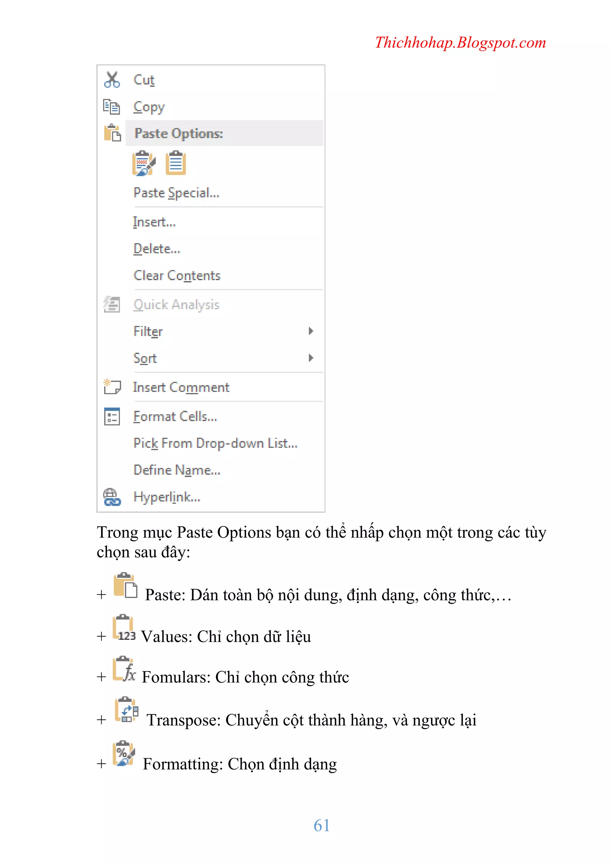 Thichhohap.Blogspot.com

Trong mục Paste Options bạn có thể nhấp chọn một trong các tùy
chọn sau đây:
+

Paste: Dán toàn bộ nội dung, định dạng, công thức,…

+

Values: Chỉ chọn dữ liệu

+

Fomulars: Chỉ chọn công thức

+

Transpose: Chuyển cột thành hàng, và ngược lại

+

Formatting: Chọn định dạng

61

 