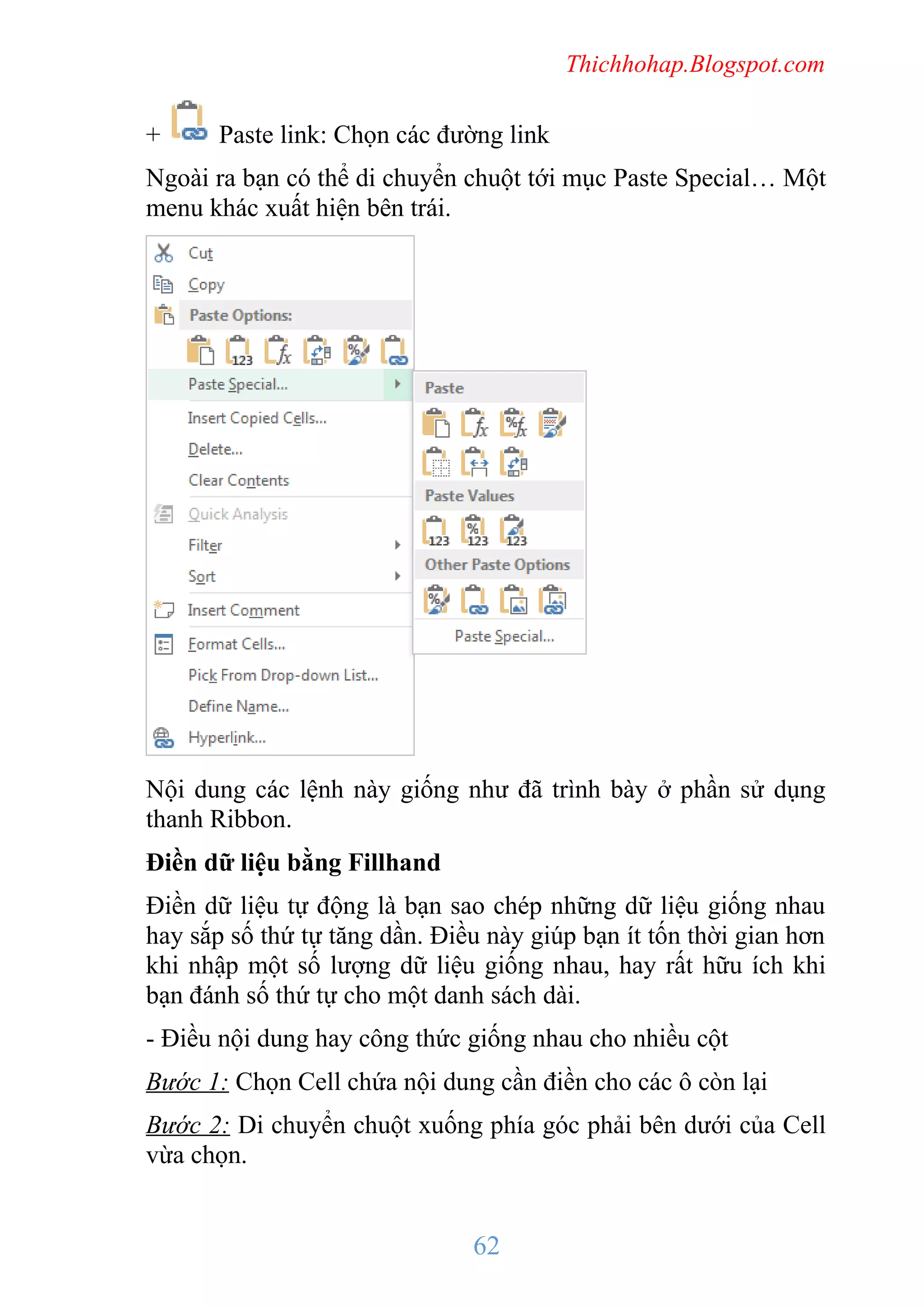 Thichhohap.Blogspot.com

+

Paste link: Chọn các đường link

Ngoài ra bạn có thể di chuyển chuột tới mục Paste Special… Một
menu khác xuất hiện bên trái.

Nội dung các lệnh này giống như đã trình bày ở phần sử dụng
thanh Ribbon.
Điền dữ liệu bằng Fillhand
Điền dữ liệu tự động là bạn sao chép những dữ liệu giống nhau
hay sắp số thứ tự tăng dần. Điều này giúp bạn ít tốn thời gian hơn
khi nhập một số lượng dữ liệu giống nhau, hay rất hữu ích khi
bạn đánh số thứ tự cho một danh sách dài.
- Điều nội dung hay công thức giống nhau cho nhiều cột
Bước 1: Chọn Cell chứa nội dung cần điền cho các ô còn lại
Bước 2: Di chuyển chuột xuống phía góc phải bên dưới của Cell
vừa chọn.

62

 