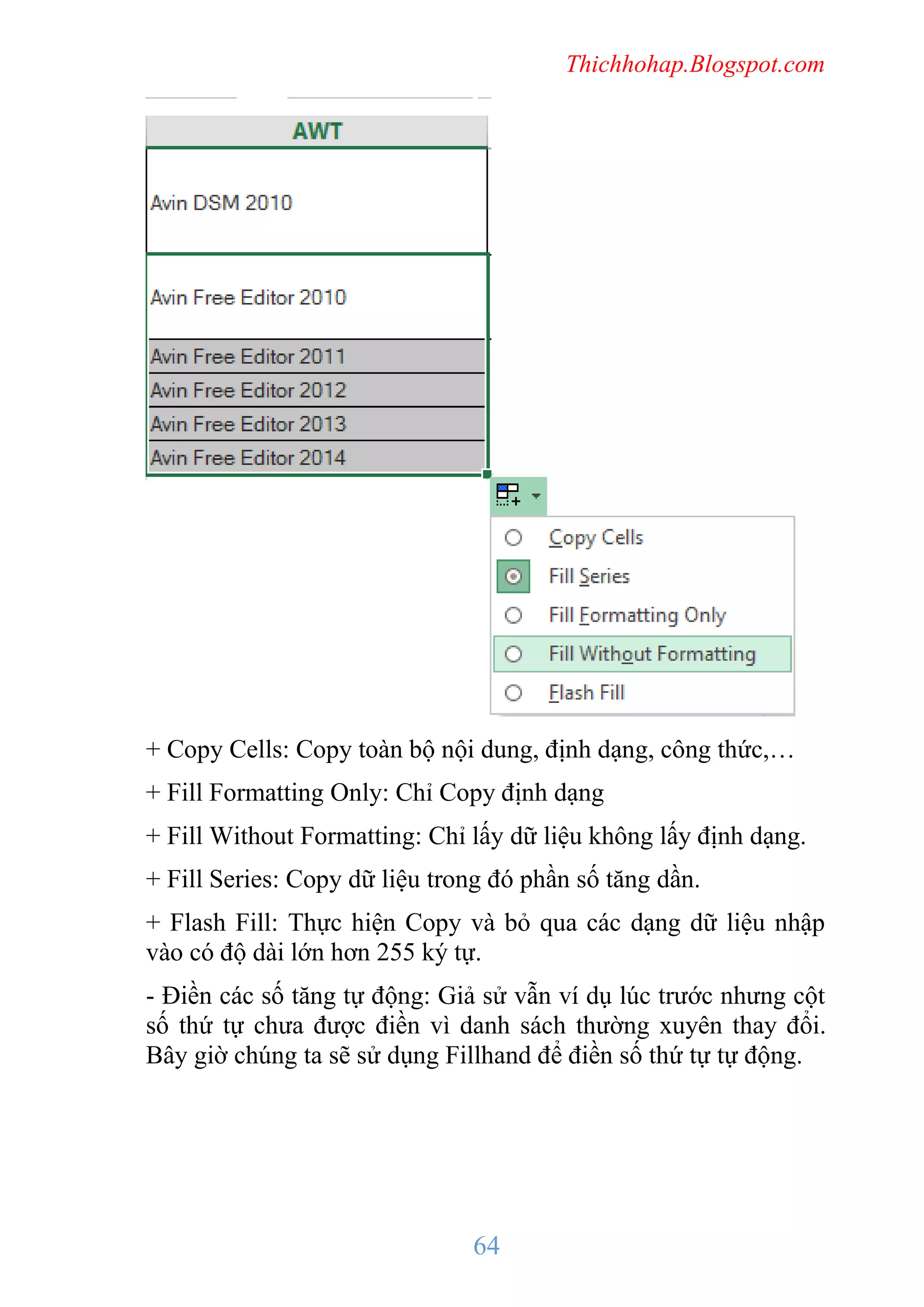 Thichhohap.Blogspot.com

+ Copy Cells: Copy toàn bộ nội dung, định dạng, công thức,…
+ Fill Formatting Only: Chỉ Copy định dạng
+ Fill Without Formatting: Chỉ lấy dữ liệu không lấy định dạng.
+ Fill Series: Copy dữ liệu trong đó phần số tăng dần.
+ Flash Fill: Thực hiện Copy và bỏ qua các dạng dữ liệu nhập
vào có độ dài lớn hơn 255 ký tự.
- Điền các số tăng tự động: Giả sử vẫn ví dụ lúc trước nhưng cột
số thứ tự chưa được điền vì danh sách thường xuyên thay đổi.
Bây giờ chúng ta sẽ sử dụng Fillhand để điền số thứ tự tự động.

64

 