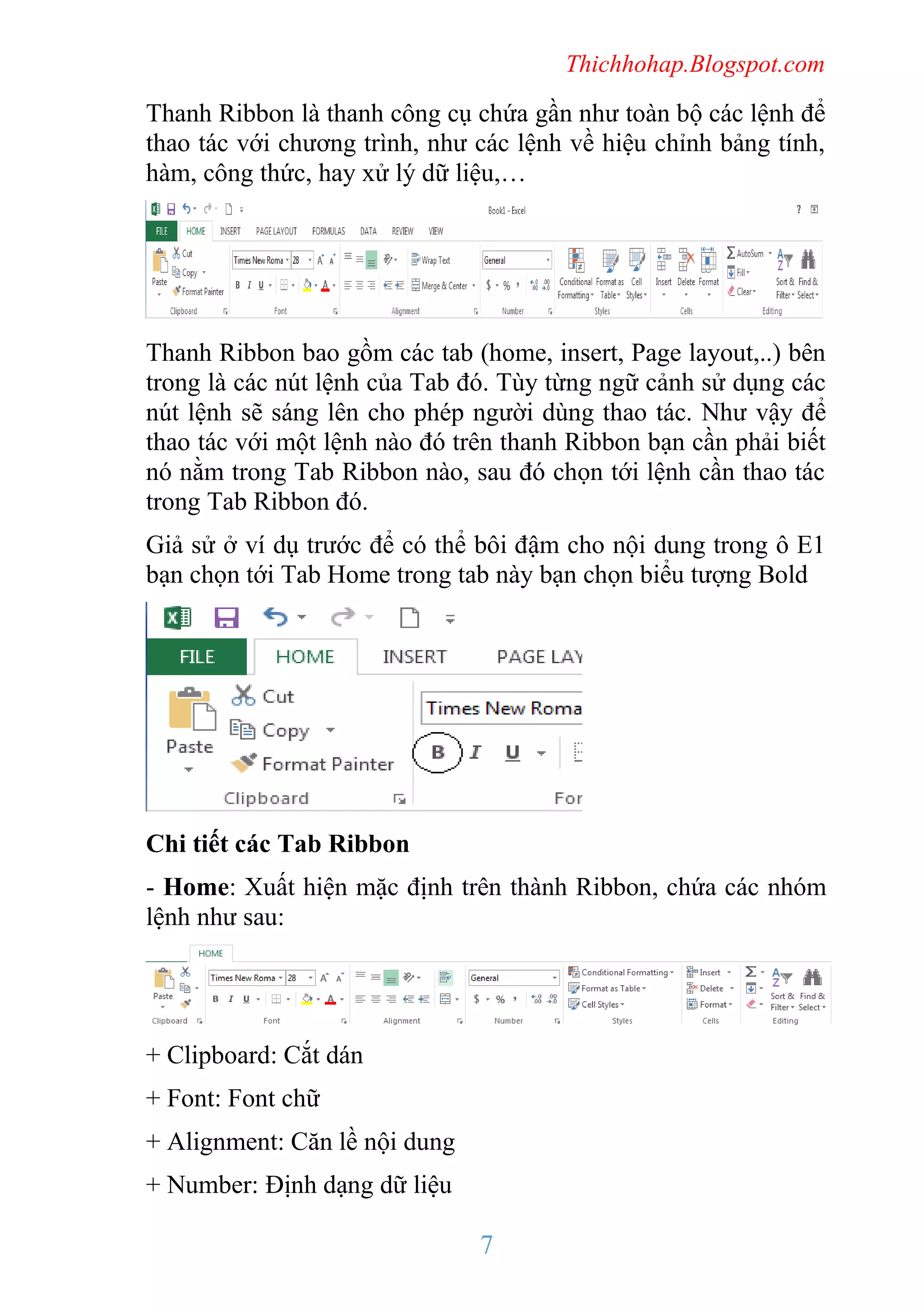 Thichhohap.Blogspot.com

Thanh Ribbon là thanh công cụ chứa gần như toàn bộ các lệnh để
thao tác với chương trình, như các lệnh về hiệu chỉnh bảng tính,
hàm, công thức, hay xử lý dữ liệu,…

Thanh Ribbon bao gồm các tab (home, insert, Page layout,..) bên
trong là các nút lệnh của Tab đó. Tùy từng ngữ cảnh sử dụng các
nút lệnh sẽ sáng lên cho phép người dùng thao tác. Như vậy để
thao tác với một lệnh nào đó trên thanh Ribbon bạn cần phải biết
nó nằm trong Tab Ribbon nào, sau đó chọn tới lệnh cần thao tác
trong Tab Ribbon đó.
Giả sử ở ví dụ trước để có thể bôi đậm cho nội dung trong ô E1
bạn chọn tới Tab Home trong tab này bạn chọn biểu tượng Bold

Chi tiết các Tab Ribbon
- Home: Xuất hiện mặc định trên thành Ribbon, chứa các nhóm
lệnh như sau:

+ Clipboard: Cắt dán
+ Font: Font chữ
+ Alignment: Căn lề nội dung
+ Number: Định dạng dữ liệu

7

 