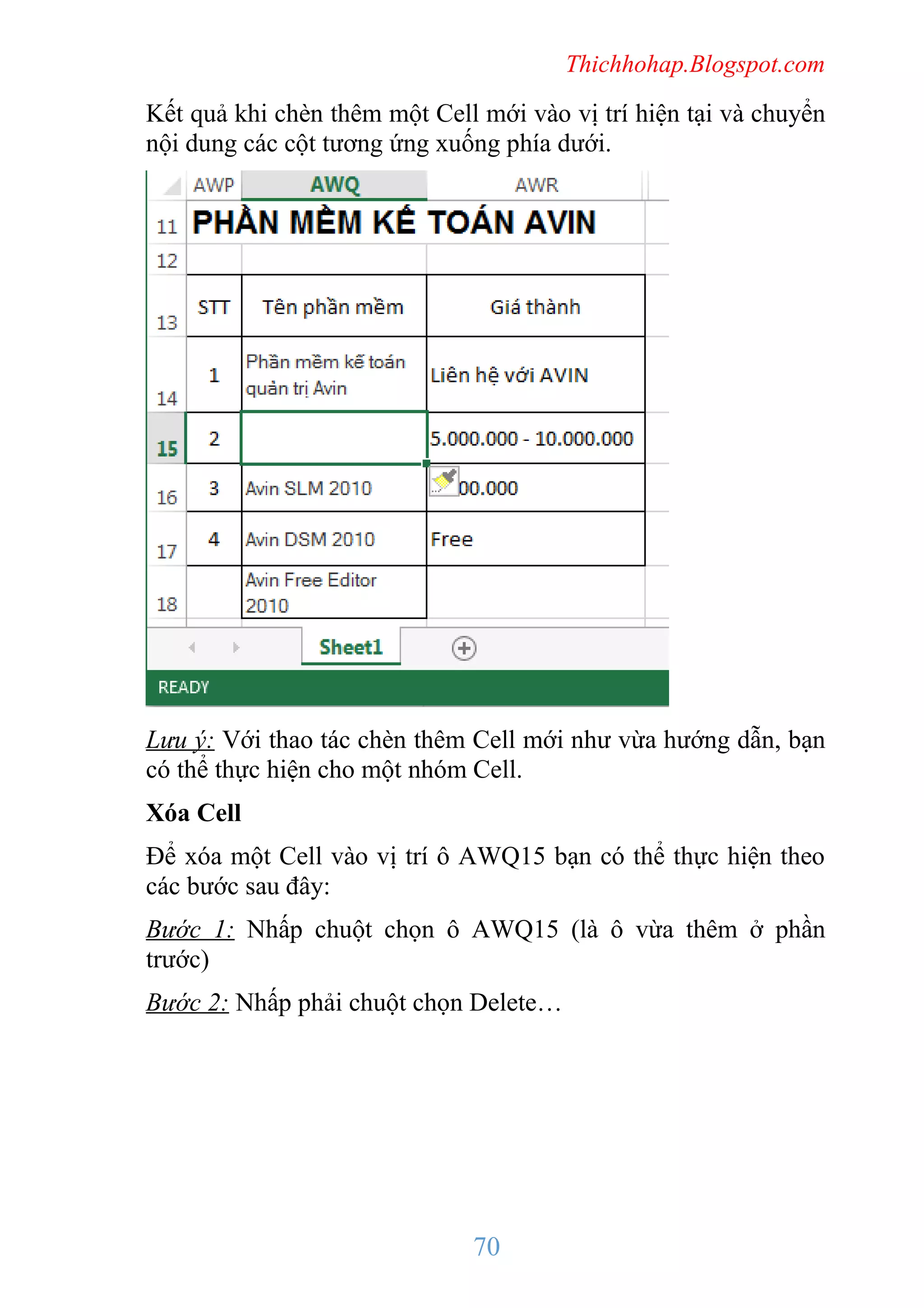 Thichhohap.Blogspot.com

Kết quả khi chèn thêm một Cell mới vào vị trí hiện tại và chuyển
nội dung các cột tương ứng xuống phía dưới.

Lưu ý: Với thao tác chèn thêm Cell mới như vừa hướng dẫn, bạn
có thể thực hiện cho một nhóm Cell.
Xóa Cell
Để xóa một Cell vào vị trí ô AWQ15 bạn có thể thực hiện theo
các bước sau đây:
Bước 1: Nhấp chuột chọn ô AWQ15 (là ô vừa thêm ở phần
trước)
Bước 2: Nhấp phải chuột chọn Delete…

70

 