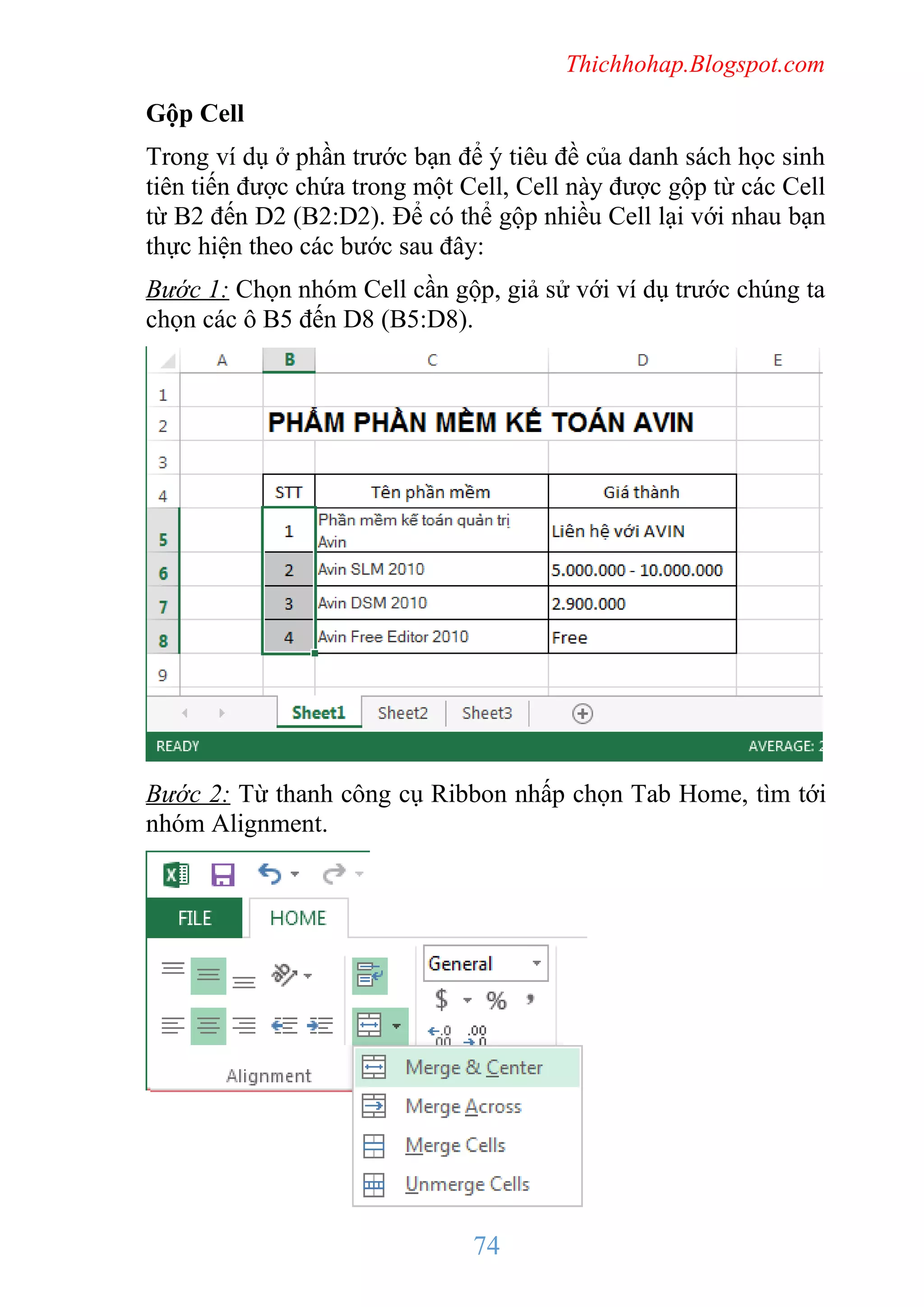 Thichhohap.Blogspot.com

Gộp Cell
Trong ví dụ ở phần trước bạn để ý tiêu đề của danh sách học sinh
tiên tiến được chứa trong một Cell, Cell này được gộp từ các Cell
từ B2 đến D2 (B2:D2). Để có thể gộp nhiều Cell lại với nhau bạn
thực hiện theo các bước sau đây:
Bước 1: Chọn nhóm Cell cần gộp, giả sử với ví dụ trước chúng ta
chọn các ô B5 đến D8 (B5:D8).

Bước 2: Từ thanh công cụ Ribbon nhấp chọn Tab Home, tìm tới
nhóm Alignment.

74

 