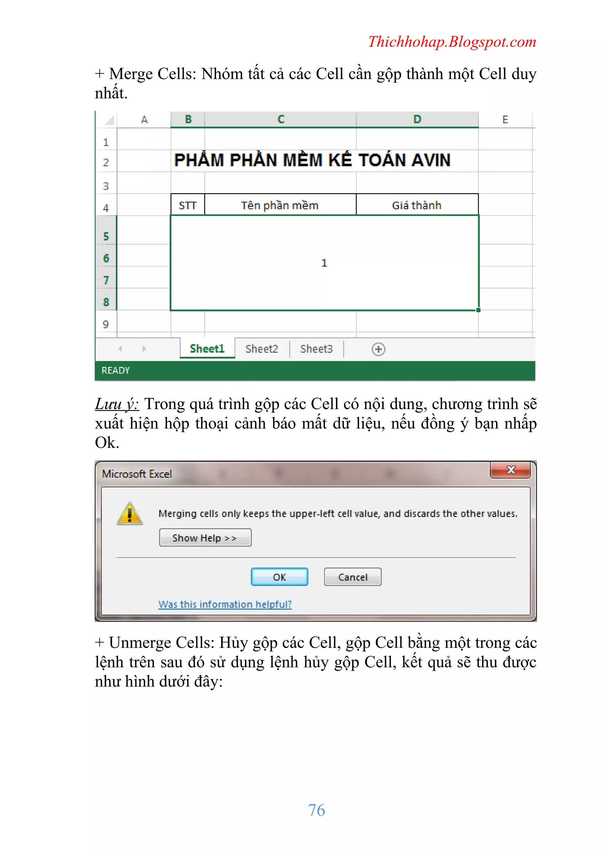 Thichhohap.Blogspot.com

+ Merge Cells: Nhóm tất cả các Cell cần gộp thành một Cell duy
nhất.

Lưu ý: Trong quá trình gộp các Cell có nội dung, chương trình sẽ
xuất hiện hộp thoại cảnh báo mất dữ liệu, nếu đồng ý bạn nhấp
Ok.

+ Unmerge Cells: Hủy gộp các Cell, gộp Cell bằng một trong các
lệnh trên sau đó sử dụng lệnh hủy gộp Cell, kết quả sẽ thu được
như hình dưới đây:

76

 