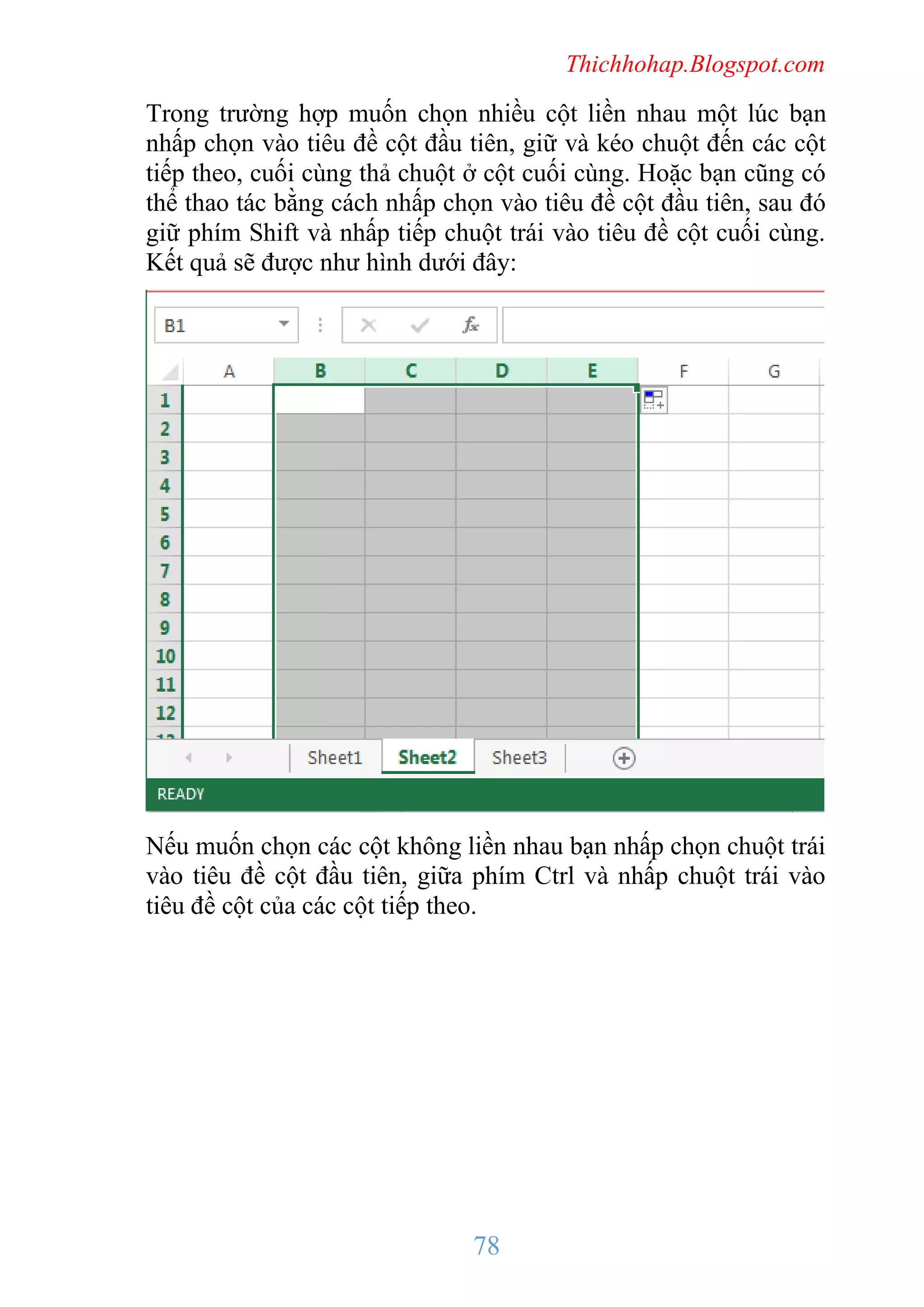 Thichhohap.Blogspot.com

Trong trường hợp muốn chọn nhiều cột liền nhau một lúc bạn
nhấp chọn vào tiêu đề cột đầu tiên, giữ và kéo chuột đến các cột
tiếp theo, cuối cùng thả chuột ở cột cuối cùng. Hoặc bạn cũng có
thể thao tác bằng cách nhấp chọn vào tiêu đề cột đầu tiên, sau đó
giữ phím Shift và nhấp tiếp chuột trái vào tiêu đề cột cuối cùng.
Kết quả sẽ được như hình dưới đây:

Nếu muốn chọn các cột không liền nhau bạn nhấp chọn chuột trái
vào tiêu đề cột đầu tiên, giữa phím Ctrl và nhấp chuột trái vào
tiêu đề cột của các cột tiếp theo.

78

 