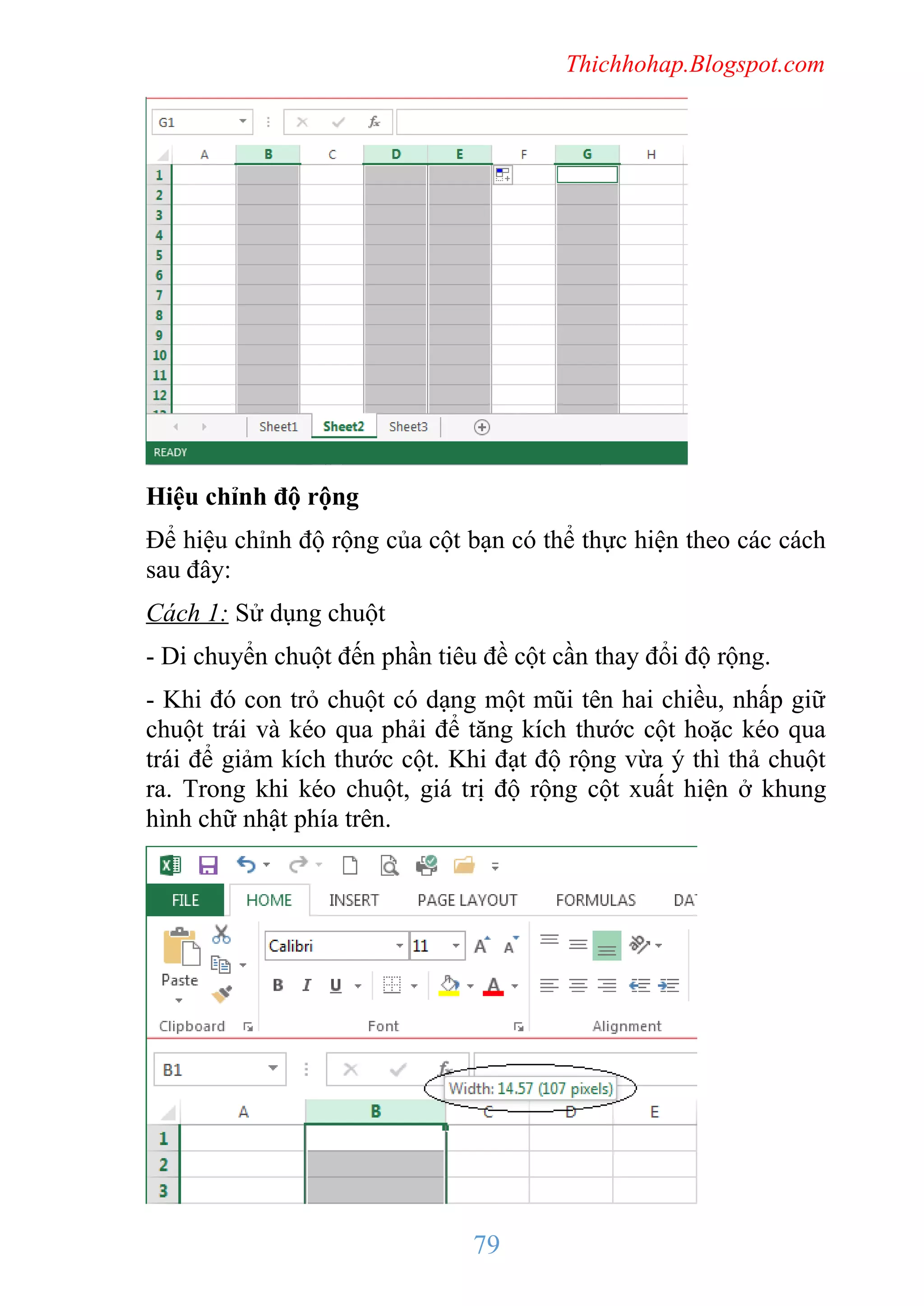 Thichhohap.Blogspot.com

Hiệu chỉnh độ rộng
Để hiệu chỉnh độ rộng của cột bạn có thể thực hiện theo các cách
sau đây:
Cách 1: Sử dụng chuột
- Di chuyển chuột đến phần tiêu đề cột cần thay đổi độ rộng.
- Khi đó con trỏ chuột có dạng một mũi tên hai chiều, nhấp giữ
chuột trái và kéo qua phải để tăng kích thước cột hoặc kéo qua
trái để giảm kích thước cột. Khi đạt độ rộng vừa ý thì thả chuột
ra. Trong khi kéo chuột, giá trị độ rộng cột xuất hiện ở khung
hình chữ nhật phía trên.

79

 
