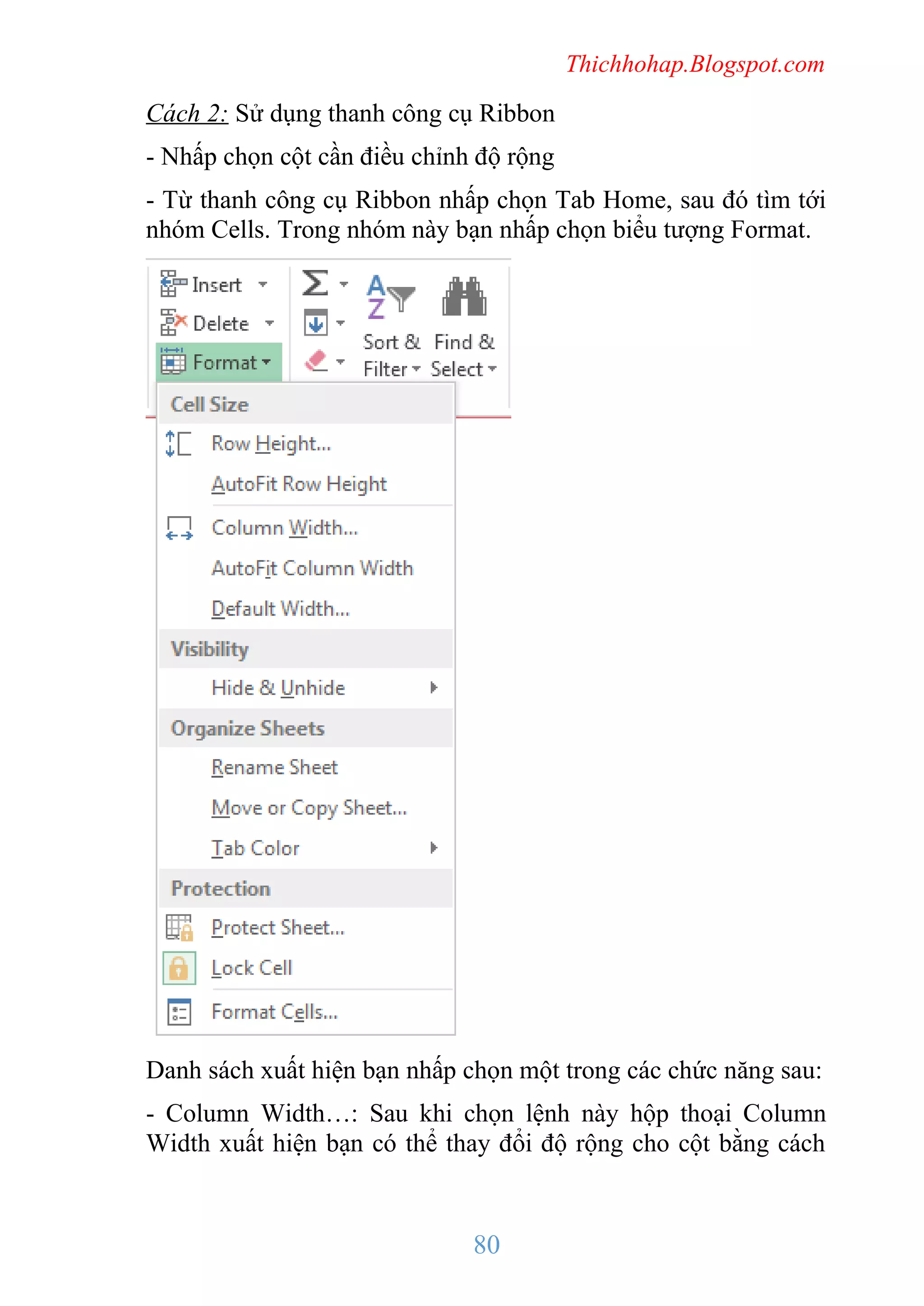 Thichhohap.Blogspot.com

Cách 2: Sử dụng thanh công cụ Ribbon
- Nhấp chọn cột cần điều chỉnh độ rộng
- Từ thanh công cụ Ribbon nhấp chọn Tab Home, sau đó tìm tới
nhóm Cells. Trong nhóm này bạn nhấp chọn biểu tượng Format.

Danh sách xuất hiện bạn nhấp chọn một trong các chức năng sau:
- Column Width…: Sau khi chọn lệnh này hộp thoại Column
Width xuất hiện bạn có thể thay đổi độ rộng cho cột bằng cách

80

 