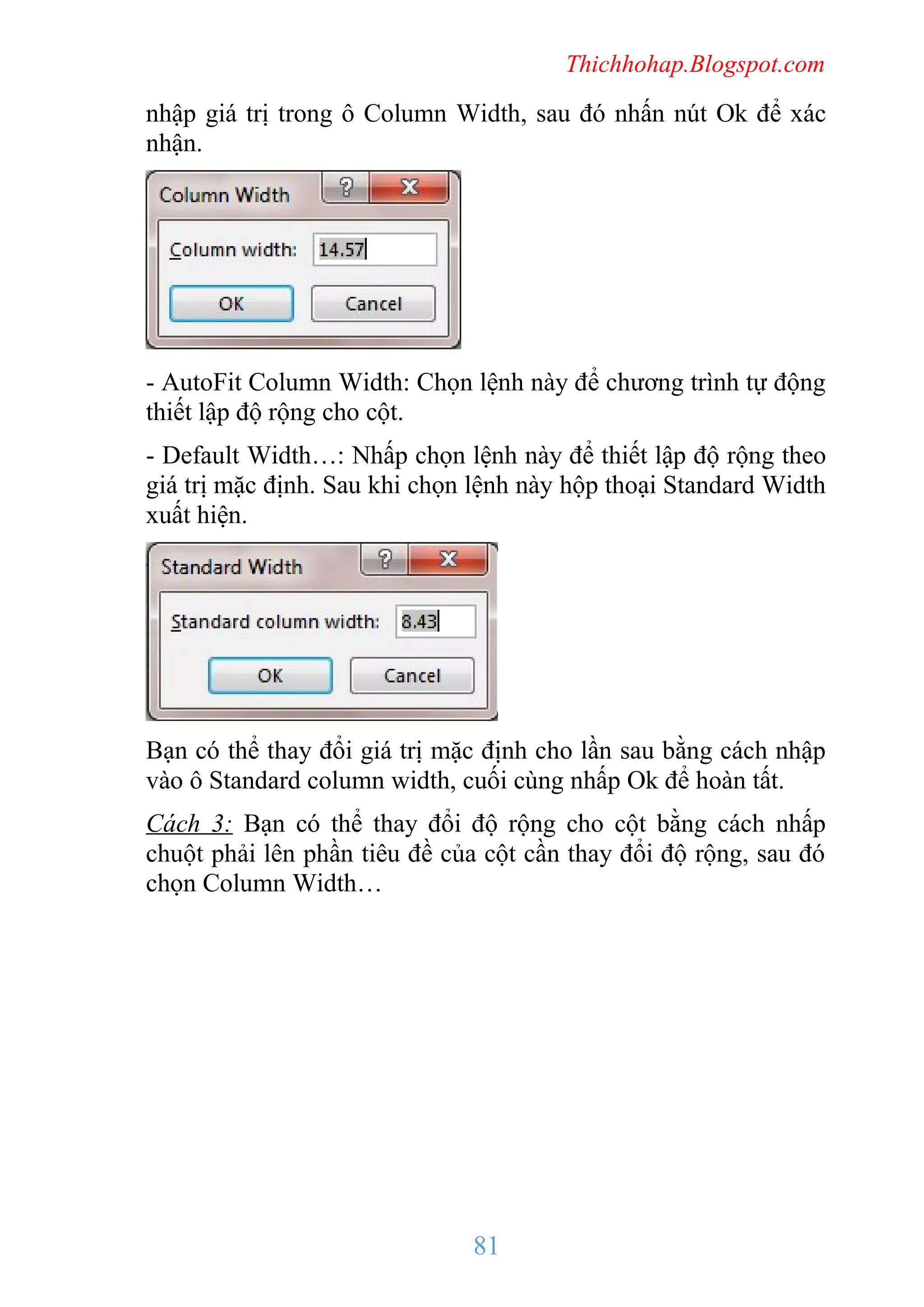 Thichhohap.Blogspot.com

nhập giá trị trong ô Column Width, sau đó nhấn nút Ok để xác
nhận.

- AutoFit Column Width: Chọn lệnh này để chương trình tự động
thiết lập độ rộng cho cột.
- Default Width…: Nhấp chọn lệnh này để thiết lập độ rộng theo
giá trị mặc định. Sau khi chọn lệnh này hộp thoại Standard Width
xuất hiện.

Bạn có thể thay đổi giá trị mặc định cho lần sau bằng cách nhập
vào ô Standard column width, cuối cùng nhấp Ok để hoàn tất.
Cách 3: Bạn có thể thay đổi độ rộng cho cột bằng cách nhấp
chuột phải lên phần tiêu đề của cột cần thay đổi độ rộng, sau đó
chọn Column Width…

81

 