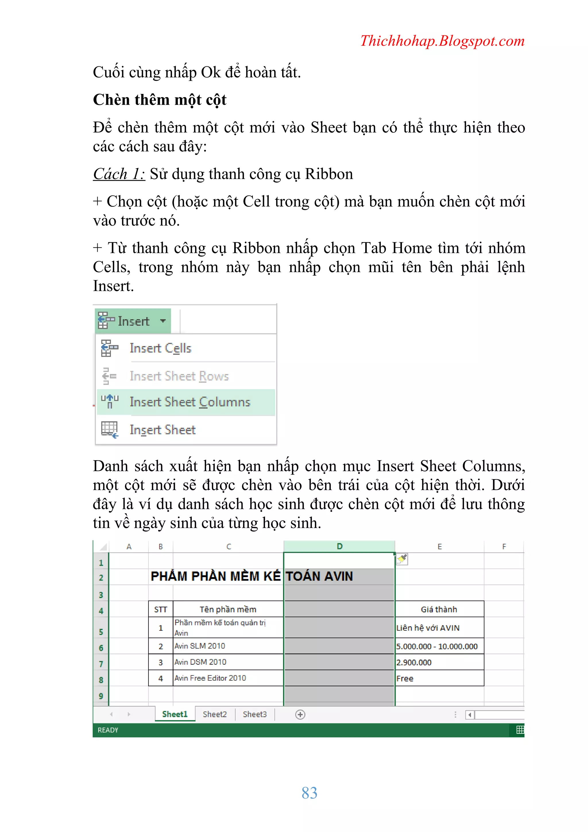 Thichhohap.Blogspot.com

Cuối cùng nhấp Ok để hoàn tất.
Chèn thêm một cột
Để chèn thêm một cột mới vào Sheet bạn có thể thực hiện theo
các cách sau đây:
Cách 1: Sử dụng thanh công cụ Ribbon
+ Chọn cột (hoặc một Cell trong cột) mà bạn muốn chèn cột mới
vào trước nó.
+ Từ thanh công cụ Ribbon nhấp chọn Tab Home tìm tới nhóm
Cells, trong nhóm này bạn nhấp chọn mũi tên bên phải lệnh
Insert.

Danh sách xuất hiện bạn nhấp chọn mục Insert Sheet Columns,
một cột mới sẽ được chèn vào bên trái của cột hiện thời. Dưới
đây là ví dụ danh sách học sinh được chèn cột mới để lưu thông
tin về ngày sinh của từng học sinh.

83

 