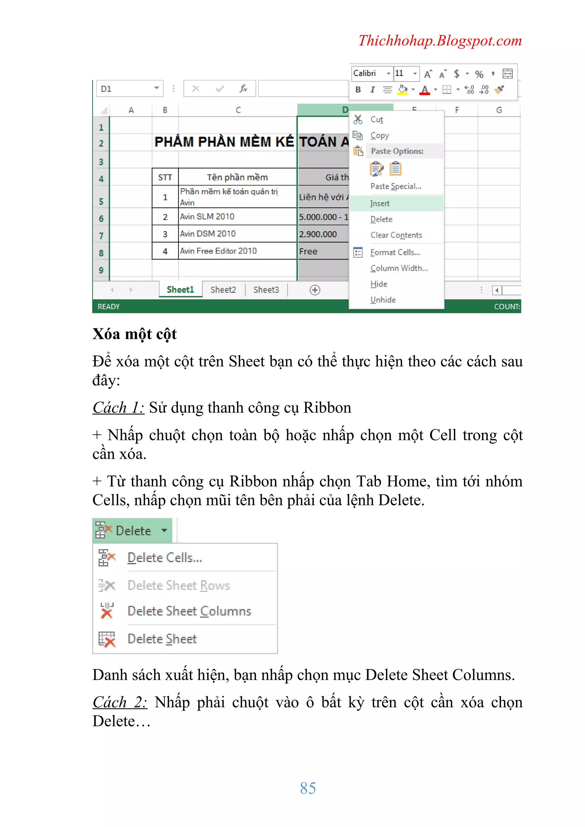 Thichhohap.Blogspot.com

Xóa một cột
Để xóa một cột trên Sheet bạn có thể thực hiện theo các cách sau
đây:
Cách 1: Sử dụng thanh công cụ Ribbon
+ Nhấp chuột chọn toàn bộ hoặc nhấp chọn một Cell trong cột
cần xóa.
+ Từ thanh công cụ Ribbon nhấp chọn Tab Home, tìm tới nhóm
Cells, nhấp chọn mũi tên bên phải của lệnh Delete.

Danh sách xuất hiện, bạn nhấp chọn mục Delete Sheet Columns.
Cách 2: Nhấp phải chuột vào ô bất kỳ trên cột cần xóa chọn
Delete…

85

 