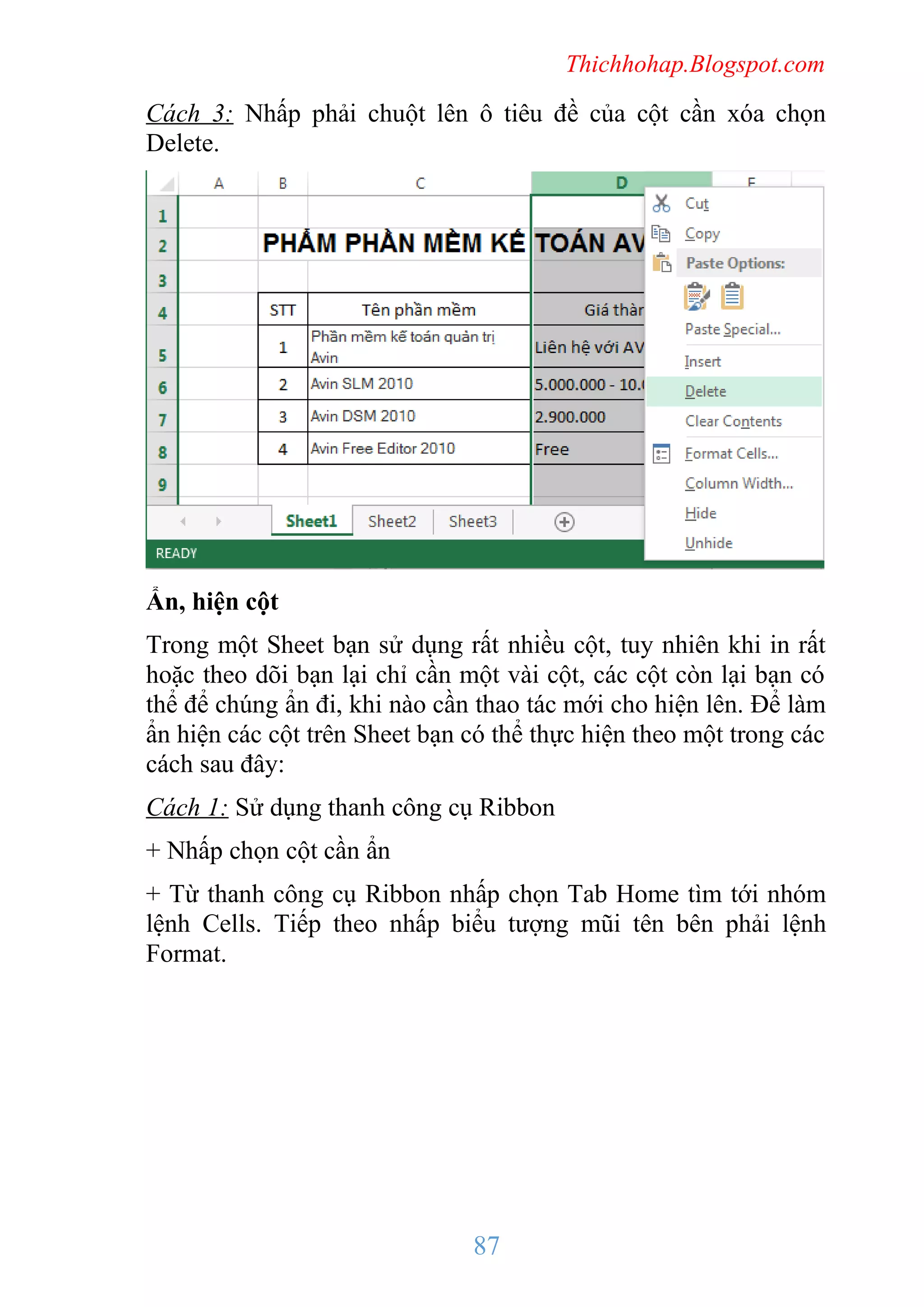 Thichhohap.Blogspot.com

Cách 3: Nhấp phải chuột lên ô tiêu đề của cột cần xóa chọn
Delete.

Ẩn, hiện cột
Trong một Sheet bạn sử dụng rất nhiều cột, tuy nhiên khi in rất
hoặc theo dõi bạn lại chỉ cần một vài cột, các cột còn lại bạn có
thể để chúng ẩn đi, khi nào cần thao tác mới cho hiện lên. Để làm
ẩn hiện các cột trên Sheet bạn có thể thực hiện theo một trong các
cách sau đây:
Cách 1: Sử dụng thanh công cụ Ribbon
+ Nhấp chọn cột cần ẩn
+ Từ thanh công cụ Ribbon nhấp chọn Tab Home tìm tới nhóm
lệnh Cells. Tiếp theo nhấp biểu tượng mũi tên bên phải lệnh
Format.

87

 