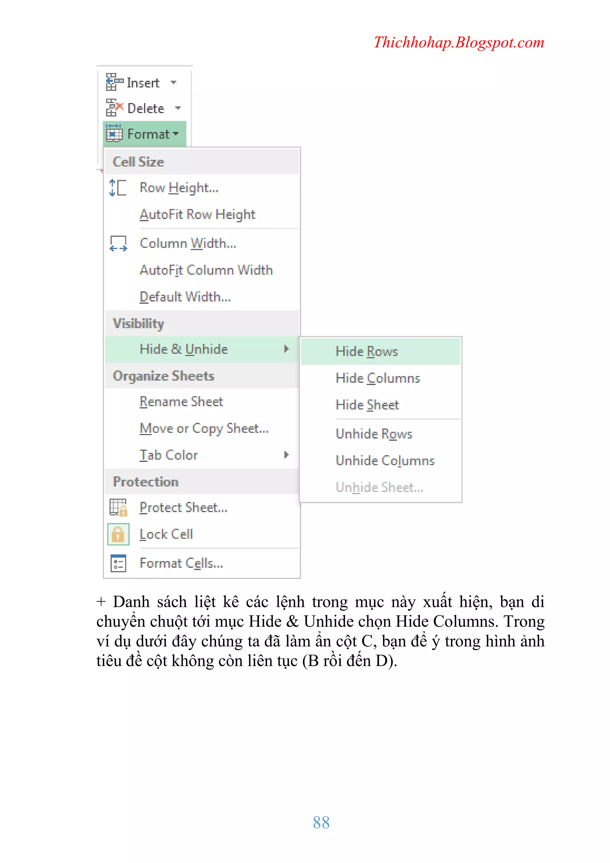 Thichhohap.Blogspot.com

+ Danh sách liệt kê các lệnh trong mục này xuất hiện, bạn di
chuyển chuột tới mục Hide & Unhide chọn Hide Columns. Trong
ví dụ dưới đây chúng ta đã làm ẩn cột C, bạn để ý trong hình ảnh
tiêu đề cột không còn liên tục (B rồi đến D).

88

 