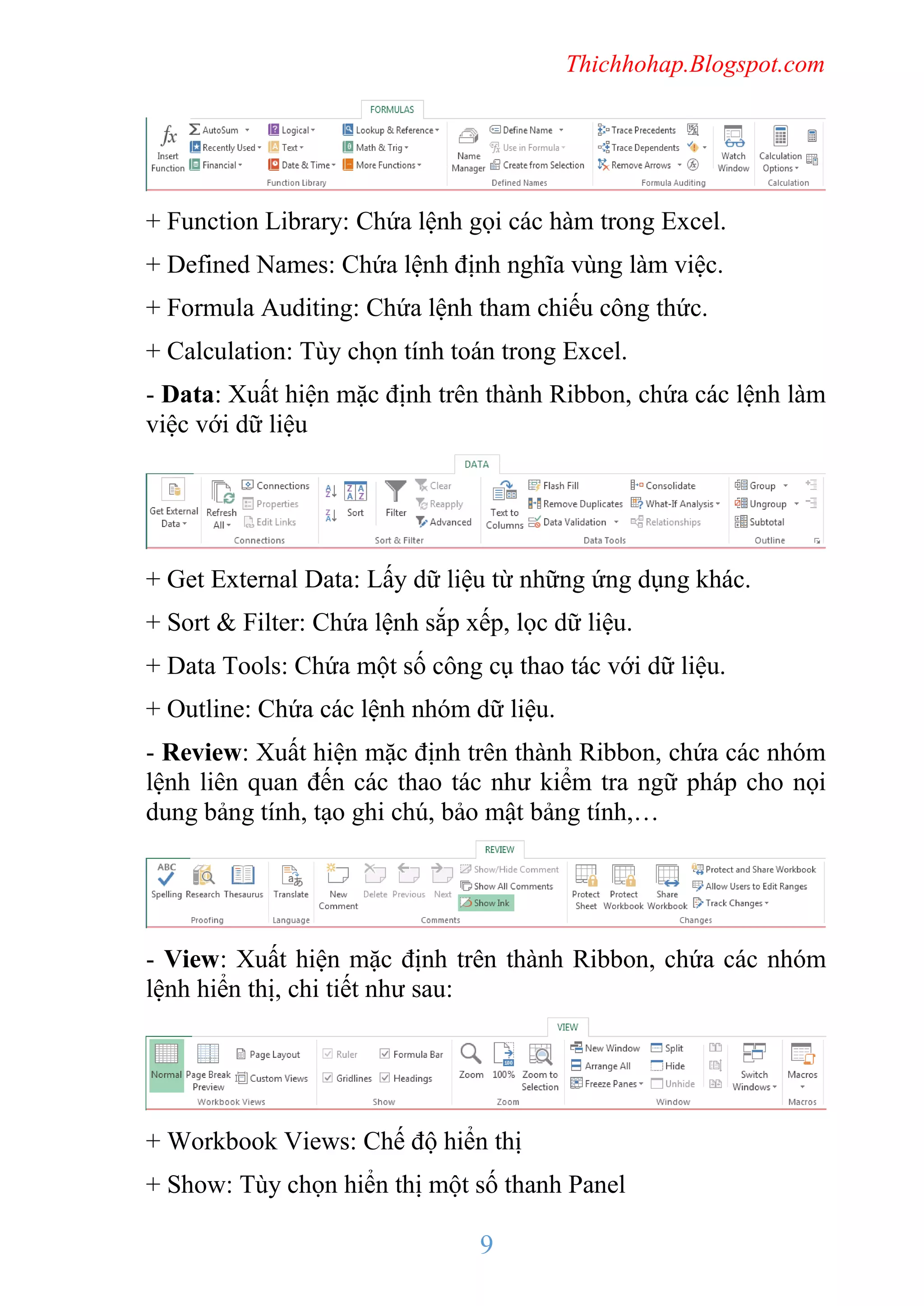 Thichhohap.Blogspot.com

+ Function Library: Chứa lệnh gọi các hàm trong Excel.
+ Defined Names: Chứa lệnh định nghĩa vùng làm việc.
+ Formula Auditing: Chứa lệnh tham chiếu công thức.
+ Calculation: Tùy chọn tính toán trong Excel.
- Data: Xuất hiện mặc định trên thành Ribbon, chứa các lệnh làm
việc với dữ liệu

+ Get External Data: Lấy dữ liệu từ những ứng dụng khác.
+ Sort & Filter: Chứa lệnh sắp xếp, lọc dữ liệu.
+ Data Tools: Chứa một số công cụ thao tác với dữ liệu.
+ Outline: Chứa các lệnh nhóm dữ liệu.
- Review: Xuất hiện mặc định trên thành Ribbon, chứa các nhóm
lệnh liên quan đến các thao tác như kiểm tra ngữ pháp cho nọi
dung bảng tính, tạo ghi chú, bảo mật bảng tính,…

- View: Xuất hiện mặc định trên thành Ribbon, chứa các nhóm
lệnh hiển thị, chi tiết như sau:

+ Workbook Views: Chế độ hiển thị
+ Show: Tùy chọn hiển thị một số thanh Panel

9

 