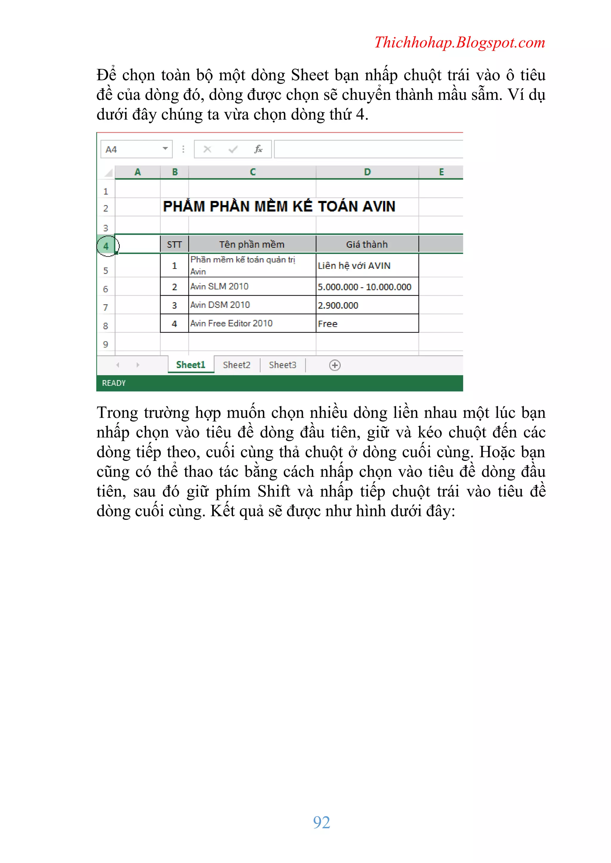 Thichhohap.Blogspot.com

Để chọn toàn bộ một dòng Sheet bạn nhấp chuột trái vào ô tiêu
đề của dòng đó, dòng được chọn sẽ chuyển thành mầu sẫm. Ví dụ
dưới đây chúng ta vừa chọn dòng thứ 4.

Trong trường hợp muốn chọn nhiều dòng liền nhau một lúc bạn
nhấp chọn vào tiêu đề dòng đầu tiên, giữ và kéo chuột đến các
dòng tiếp theo, cuối cùng thả chuột ở dòng cuối cùng. Hoặc bạn
cũng có thể thao tác bằng cách nhấp chọn vào tiêu đề dòng đầu
tiên, sau đó giữ phím Shift và nhấp tiếp chuột trái vào tiêu đề
dòng cuối cùng. Kết quả sẽ được như hình dưới đây:

92

 
