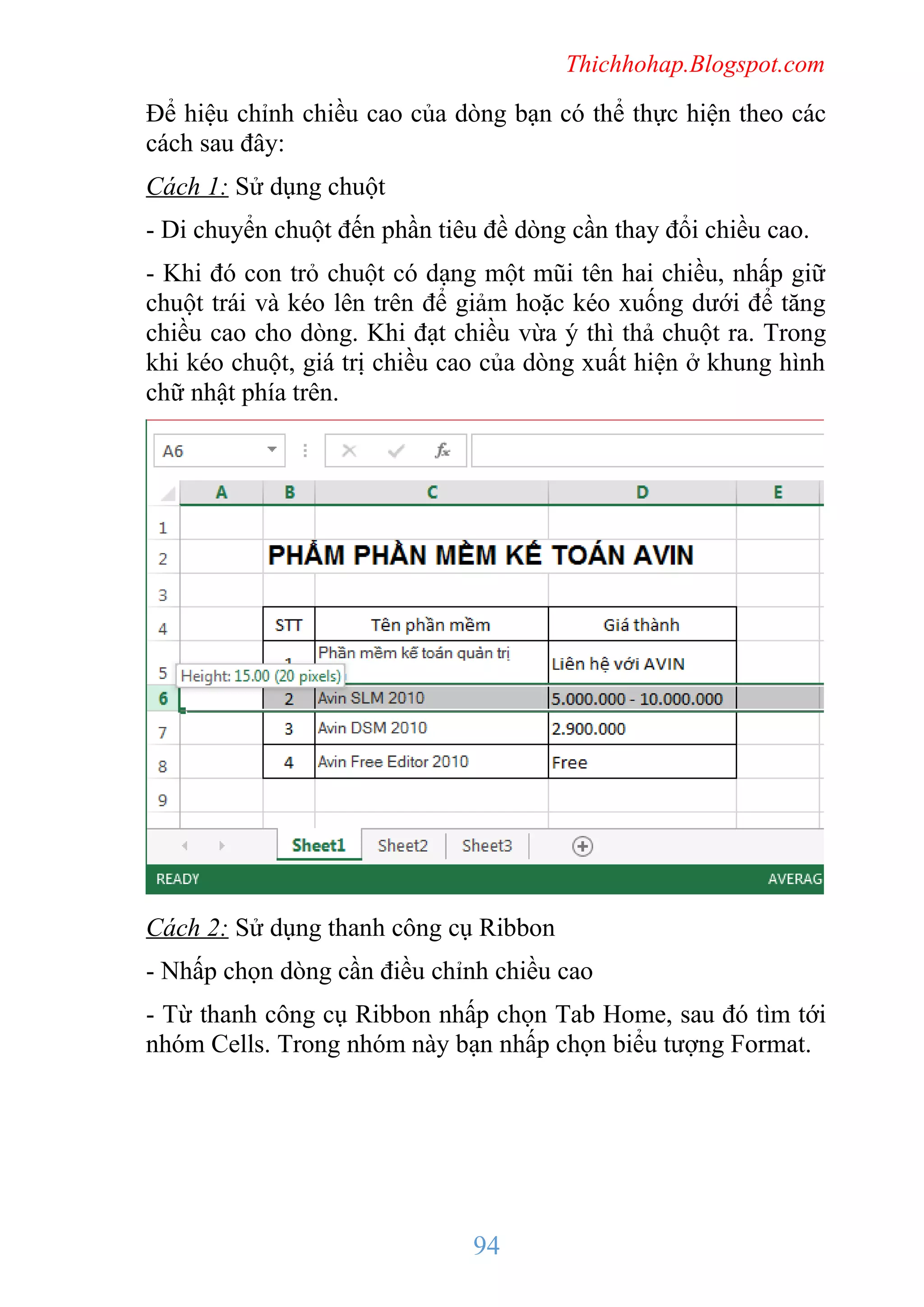 Thichhohap.Blogspot.com

Để hiệu chỉnh chiều cao của dòng bạn có thể thực hiện theo các
cách sau đây:
Cách 1: Sử dụng chuột
- Di chuyển chuột đến phần tiêu đề dòng cần thay đổi chiều cao.
- Khi đó con trỏ chuột có dạng một mũi tên hai chiều, nhấp giữ
chuột trái và kéo lên trên để giảm hoặc kéo xuống dưới để tăng
chiều cao cho dòng. Khi đạt chiều vừa ý thì thả chuột ra. Trong
khi kéo chuột, giá trị chiều cao của dòng xuất hiện ở khung hình
chữ nhật phía trên.

Cách 2: Sử dụng thanh công cụ Ribbon
- Nhấp chọn dòng cần điều chỉnh chiều cao
- Từ thanh công cụ Ribbon nhấp chọn Tab Home, sau đó tìm tới
nhóm Cells. Trong nhóm này bạn nhấp chọn biểu tượng Format.

94

 