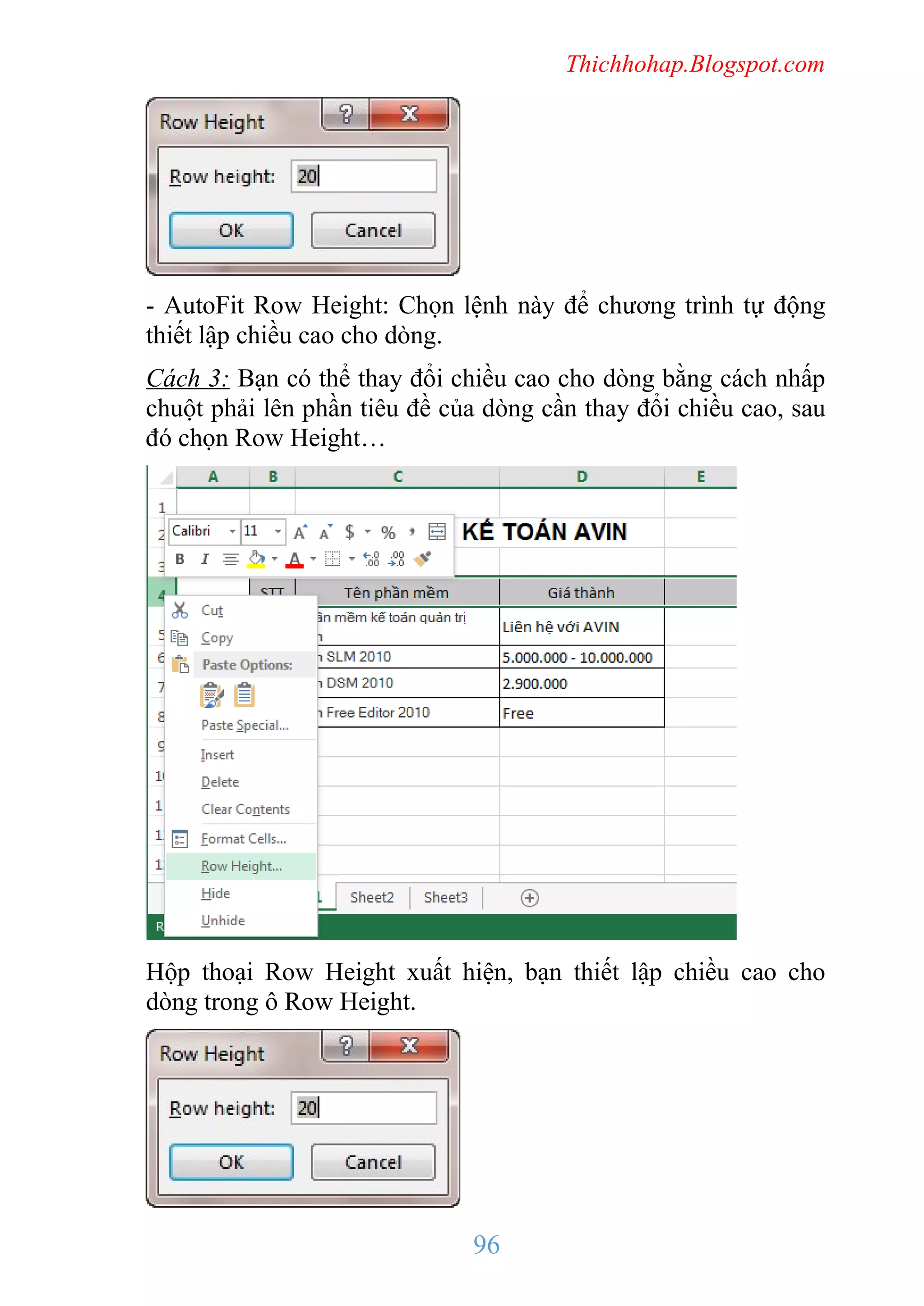 Thichhohap.Blogspot.com

- AutoFit Row Height: Chọn lệnh này để chương trình tự động
thiết lập chiều cao cho dòng.
Cách 3: Bạn có thể thay đổi chiều cao cho dòng bằng cách nhấp
chuột phải lên phần tiêu đề của dòng cần thay đổi chiều cao, sau
đó chọn Row Height…

Hộp thoại Row Height xuất hiện, bạn thiết lập chiều cao cho
dòng trong ô Row Height.

96

 