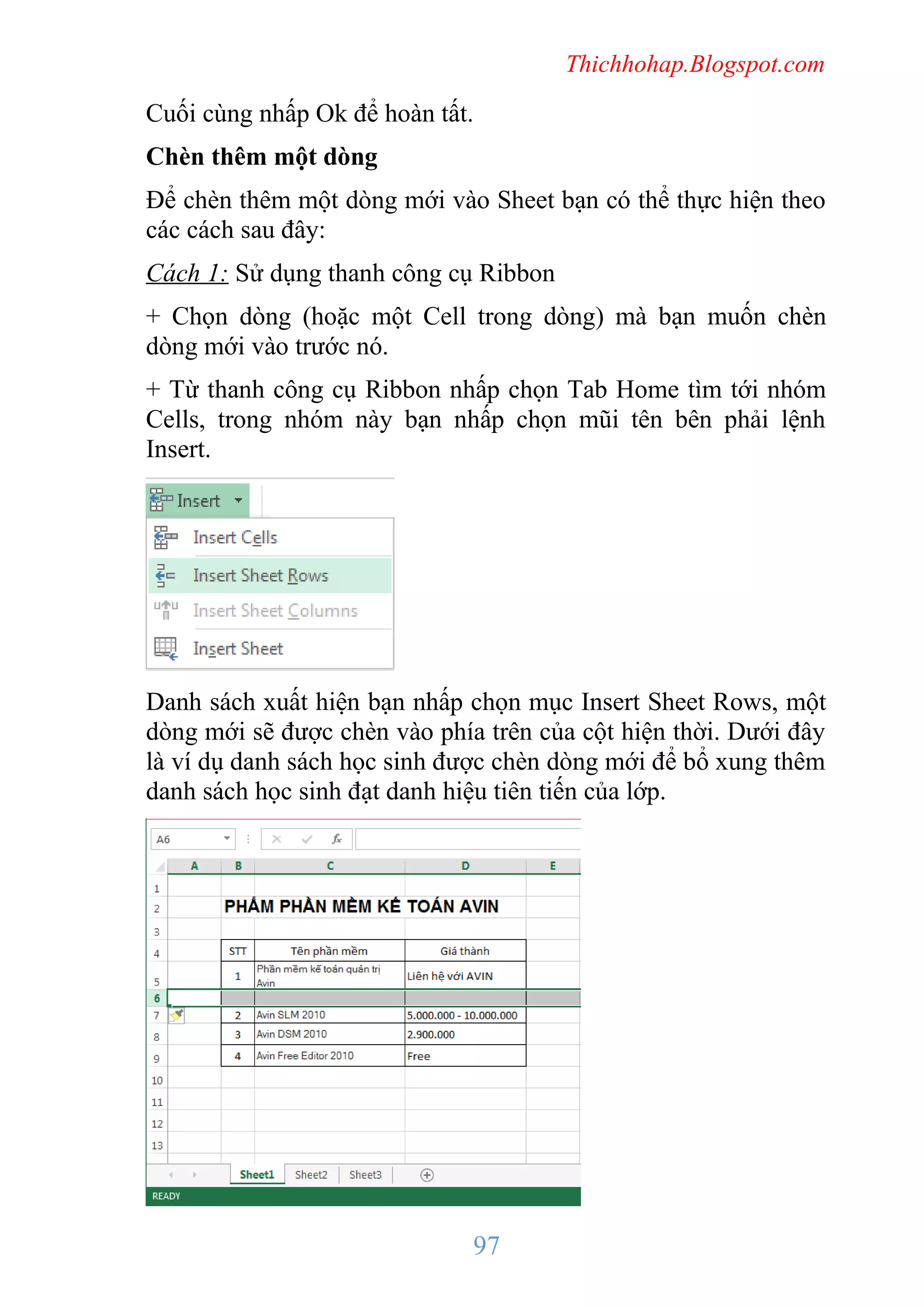 Thichhohap.Blogspot.com

Cuối cùng nhấp Ok để hoàn tất.
Chèn thêm một dòng
Để chèn thêm một dòng mới vào Sheet bạn có thể thực hiện theo
các cách sau đây:
Cách 1: Sử dụng thanh công cụ Ribbon
+ Chọn dòng (hoặc một Cell trong dòng) mà bạn muốn chèn
dòng mới vào trước nó.
+ Từ thanh công cụ Ribbon nhấp chọn Tab Home tìm tới nhóm
Cells, trong nhóm này bạn nhấp chọn mũi tên bên phải lệnh
Insert.

Danh sách xuất hiện bạn nhấp chọn mục Insert Sheet Rows, một
dòng mới sẽ được chèn vào phía trên của cột hiện thời. Dưới đây
là ví dụ danh sách học sinh được chèn dòng mới để bổ xung thêm
danh sách học sinh đạt danh hiệu tiên tiến của lớp.

97

 