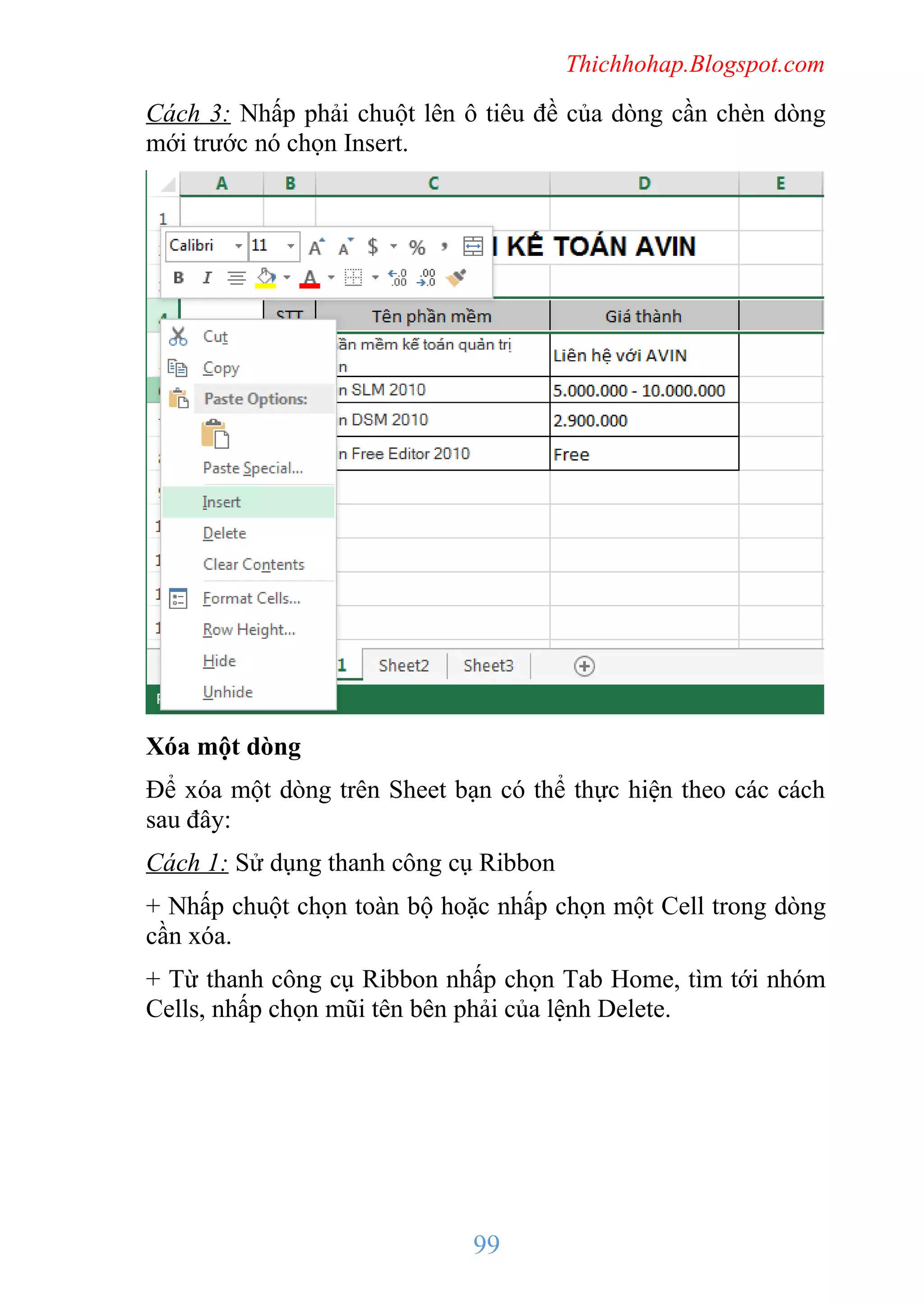 Thichhohap.Blogspot.com

Cách 3: Nhấp phải chuột lên ô tiêu đề của dòng cần chèn dòng
mới trước nó chọn Insert.

Xóa một dòng
Để xóa một dòng trên Sheet bạn có thể thực hiện theo các cách
sau đây:
Cách 1: Sử dụng thanh công cụ Ribbon
+ Nhấp chuột chọn toàn bộ hoặc nhấp chọn một Cell trong dòng
cần xóa.
+ Từ thanh công cụ Ribbon nhấp chọn Tab Home, tìm tới nhóm
Cells, nhấp chọn mũi tên bên phải của lệnh Delete.

99

 