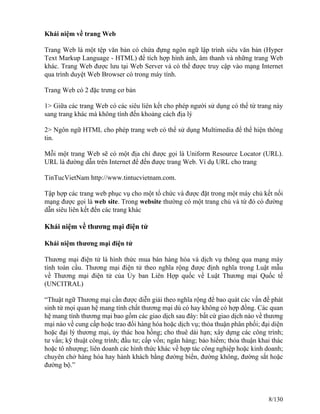 Khái niệm về trang Web 
Trang Web là một tệp văn bản có chứa đựng ngôn ngữ lập trình siêu văn bản (Hyper 
Text Markup Language - HTML) để tích hợp hình ảnh, âm thanh và những trang Web 
khác. Trang Web được lưu tại Web Server và có thể được truy cập vào mạng Internet 
qua trình duyệt Web Browser có trong máy tính. 
Trang Web có 2 đặc trưng cơ bản 
1> Giữa các trang Web có các siêu liên kết cho phép người sử dụng có thể từ trang này 
sang trang khác mà không tính đến khoảng cách địa lý 
2> Ngôn ngữ HTML cho phép trang web có thể sử dụng Multimedia để thể hiện thông 
tin. 
Mỗi một trang Web sẽ có một địa chỉ được gọi là Uniform Resource Locator (URL). 
URL là đường dẫn trên Internet để đến được trang Web. Ví dụ URL cho trang 
TinTucVietNam http://www.tintucvietnam.com. 
Tập hợp các trang web phục vụ cho một tổ chức và được đặt trong một máy chủ kết nối 
mạng được gọi là web site. Trong website thường có một trang chủ và từ đó có đường 
dẫn siêu liên kết đến các trang khác 
Khái niệm về thương mại điện tử 
Khái niệm thương mại điện tử 
Thương mại điện tử là hình thức mua bán hàng hóa và dịch vụ thông qua mạng máy 
tính toàn cầu. Thương mại điện tử theo nghĩa rộng được định nghĩa trong Luật mẫu 
về Thương mại điện tử của Ủy ban Liên Hợp quốc về Luật Thương mại Quốc tế 
(UNCITRAL) 
“Thuật ngữ Thương mại cần được diễn giải theo nghĩa rộng để bao quát các vấn đề phát 
sinh từ mọi quan hệ mang tính chất thương mại dù có hay không có hợp đồng. Các quan 
hệ mang tính thương mại bao gồm các giao dịch sau đây: bất cứ giao dịch nào về thương 
mại nào về cung cấp hoặc trao đổi hàng hóa hoặc dịch vụ; thỏa thuận phân phối; đại diện 
hoặc đại lý thương mại, ủy thác hoa hồng; cho thuê dài hạn; xây dựng các công trình; 
tư vấn; kỹ thuật công trình; đầu tư; cấp vốn; ngân hàng; bảo hiểm; thỏa thuận khai thác 
hoặc tô nhượng; liên doanh các hình thức khác về hợp tác công nghiệp hoặc kinh doanh; 
chuyên chở hàng hóa hay hành khách bằng đường biển, đường không, đường sắt hoặc 
đường bộ.” 
8/130 
 