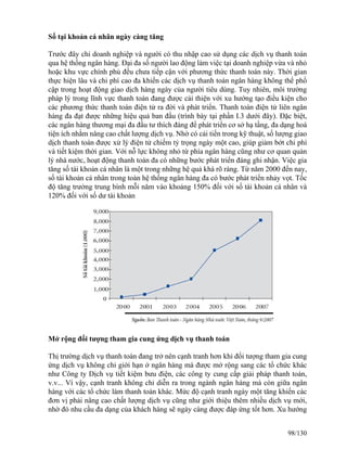 Số tại khoản cá nhân ngày càng tăng 
Trước đây chỉ doanh nghiệp và người có thu nhập cao sử dụng các dịch vụ thanh toán 
qua hệ thống ngân hàng. Đại đa số người lao động làm việc tại doanh nghiệp vừa và nhỏ 
hoặc khu vực chính phủ đều chưa tiếp cận với phương thức thanh toán này. Thời gian 
thực hiện lâu và chi phí cao đa khiến các dịch vụ thanh toán ngân hàng không thể phổ 
cập trong hoạt động giao dịch hàng ngày của người tiêu dùng. Tuy nhiên, môi trường 
pháp lý trong lĩnh vực thanh toán đang được cải thiện với xu hướng tạo điều kiện cho 
các phương thức thanh toán điện tử ra đời và phát triển. Thanh toán điện tử liên ngân 
hàng đa đạt được những hiệu quả ban đầu (trình bày tại phần I.3 dưới đây). Đặc biệt, 
các ngân hàng thương mại đa đầu tư thích đáng để phát triển cơ sở hạ tầng, đa dạng hoá 
tiện ích nhằm nâng cao chất lượng dịch vụ. Nhờ có cải tiến trong kỹ thuật, số lượng giao 
dịch thanh toán được xử lý điện tử chiếm tỷ trọng ngày một cao, giúp giảm bớt chi phí 
và tiết kiệm thời gian. Với nỗ lực không nhỏ từ phía ngân hàng cũng như cơ quan quản 
lý nhà nước, hoạt động thanh toán đa có những bước phát triển đáng ghi nhận. Việc gia 
tăng số tài khoản cá nhân là một trong những hệ quả khá rõ ràng. Từ năm 2000 đến nay, 
số tài khoản cá nhân trong toàn hệ thống ngân hàng đa có bước phát triển nhảy vọt. Tốc 
độ tăng trưởng trung bình mỗi năm vào khoảng 150% đối với số tài khoản cá nhân và 
120% đối với số dư tài khoản 
Mở rộng đối tượng tham gia cung ứng dịch vụ thanh toán 
Thị trường dịch vụ thanh toán đang trở nên cạnh tranh hơn khi đối tượng tham gia cung 
ứng dịch vụ không chỉ giới hạn ở ngân hàng mà được mở rộng sang các tổ chức khác 
như Công ty Dịch vụ tiết kiệm bưu điện, các công ty cung cấp giải pháp thanh toán, 
v.v... Vì vậy, cạnh tranh không chỉ diễn ra trong ngành ngân hàng mà còn giữa ngân 
hàng với các tổ chức làm thanh toán khác. Mức độ cạnh tranh ngày một tăng khiến các 
đơn vị phải nâng cao chất lượng dịch vụ cũng như giới thiệu thêm nhiều dịch vụ mới, 
nhờ đó nhu cầu đa dạng của khách hàng sẽ ngày càng được đáp ứng tốt hơn. Xu hướng 
98/130 
 