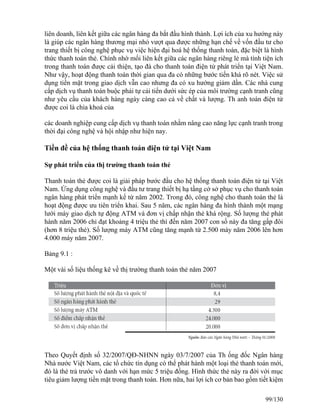 liên doanh, liên kết giữa các ngân hàng đa bắt đầu hình thành. Lợi ích của xu hướng này 
là giúp các ngân hàng thương mại nhỏ vượt qua được những hạn chế về vốn đầu tư cho 
trang thiết bị công nghệ phục vụ việc hiện đại hoá hệ thống thanh toán, đặc biệt là hình 
thức thanh toán thẻ. Chính nhờ mối liên kết giữa các ngân hàng riêng lẻ mà tính tiện ích 
trong thanh toán được cải thiện, tạo đà cho thanh toán điện tử phát triển tại Việt Nam. 
Như vậy, hoạt động thanh toán thời gian qua đa có những bước tiến khá rõ nét. Việc sử 
dụng tiền mặt trong giao dịch vẫn cao nhưng đa có xu hướng giảm dần. Các nhà cung 
cấp dịch vụ thanh toán buộc phải tự cải tiến dưới sức ép của môi trường cạnh tranh cũng 
như yêu cầu của khách hàng ngày càng cao cả về chất và lượng. Th anh toán điện tử 
được coi là chìa khoá của 
các doanh nghiệp cung cấp dịch vụ thanh toán nhằm nâng cao năng lực cạnh tranh trong 
thời đại công nghệ và hội nhập như hiện nay. 
Tiền đề của hệ thống thanh toán điện tử tại Việt Nam 
Sự phát triển của thị trường thanh toán thẻ 
Thanh toán thẻ được coi là giải pháp bước đầu cho hệ thống thanh toán điện tử tại Việt 
Nam. Ứng dụng công nghệ và đầu tư trang thiết bị hạ tầng cở sở phục vụ cho thanh toán 
ngân hàng phát triển mạnh kể từ năm 2002. Trong đó, công nghệ cho thanh toán thẻ là 
hoạt động được ưu tiên triển khai. Sau 5 năm, các ngân hàng đa hình thành một mạng 
lưới máy giao dịch tự động ATM và đơn vị chấp nhận thẻ khá rộng. Số lượng thẻ phát 
hành năm 2006 chỉ đạt khoảng 4 triệu thẻ thì đến năm 2007 con số này đa tăng gấp đôi 
(hơn 8 triệu thẻ). Số lượng máy ATM cũng tăng mạnh từ 2.500 máy năm 2006 lên hơn 
4.000 máy năm 2007. 
Bảng 9.1 : 
Một vài số liệu thống kê về thị trường thanh toán thẻ năm 2007 
Theo Quyết định số 32/2007/QĐ-NHNN ngày 03/7/2007 của Th ống đốc Ngân hàng 
Nhà nước Việt Nam, các tổ chức tín dụng có thể phát hành một loại thẻ thanh toán mới, 
đó là thẻ trả trước vô danh với hạn mức 5 triệu đồng. Hình thức thẻ này ra đời với mục 
tiêu giảm lượng tiền mặt trong thanh toán. Hơn nữa, hai lợi ích cơ bản bao gồm tiết kiệm 
99/130 
 