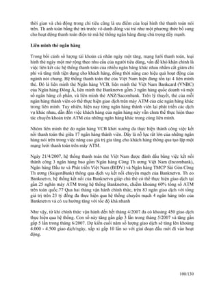 thời gian và chủ động trong chi tiêu cũng là ưu điểm của loại hình thẻ thanh toán nói 
trên. Th anh toán bằng thẻ trả trước vô danh đóng vai trò như một phương thức bổ sung 
cho hoạt động thanh toán điện tử mà hệ thống ngân hàng đang chú trọng đẩy mạnh. 
Liên minh thẻ ngân hàng 
Trong bối cảnh số lượng tài khoản cá nhân ngày một tăng, mạng lưới thanh toán, loại 
hình thẻ ngày một mở rộng theo nhu cầu của người tiêu dùng, vấn đề khó khăn chính là 
việc liên kết các hệ thống thanh toán của nhiều ngân hàng khác nhau nhằm cắt giảm chi 
phí và tăng tính tiện dụng cho khách hàng, đồng thời nâng cao hiệu quả hoạt động của 
ngành nói chung. Hệ thống thanh toán thẻ của Việt Nam hiện đang tồn tại 4 liên minh 
thẻ. Đó là liên minh thẻ Ngân hàng VCB, liên minh thẻ Việt Nam Bankcard (VNBC) 
của Ngân hàng Đông Á, liên minh thẻ Banknetvn gồm 3 ngân hàng quốc doanh và một 
số ngân hàng cổ phần, và liên minh thẻ ANZ/Sacombank. Trên lý thuyết, thẻ của mỗi 
ngân hàng thành viên có thể thực hiện giao dịch trên máy ATM của các ngân hàng khác 
trong liên minh. Tuy nhiên, hiện nay từng ngân hàng thành viên lại phát triển các dịch 
vụ khác nhau, dẫn đến việc khách hàng của ngân hàng này vẫn chưa thể thực hiện thao 
tác chuyển khoản trên ATM của những ngân hàng khác trong cùng liên minh. 
Nhóm liên minh thẻ do ngân hàng VCB khởi xướng đa thực hiện thành công việc kết 
nối thanh toán thẻ giữa 17 ngân hàng thành viên. Đây là nỗ lực rất lớn của những ngân 
hàng nói trên trong việc nâng cao giá trị gia tăng cho khách hàng thông qua tạo lập một 
mạng lưới thanh toán trên máy ATM. 
Ngày 21/4/2007, hệ thống thanh toán thẻ Việt Nam được đánh dấu bằng việc kết nối 
thành công 3 ngân hàng bao gồm Ngân hàng Công Th ương Việt Nam (Incombank), 
Ngân hàng Đầu tư và Phát triển Việt Nam (BIDV) và Ngân hàng TMCP Sài Gòn Công 
Th ương (SaigonBank) thông qua dịch vụ kết nối chuyển mạch của Banknetvn. Th eo 
Banknetvn, hệ thống kết nối của Banknetvn giúp chủ thẻ có thể thực hiện giao dịch tại 
gần 25 nghìn máy ATM trong hệ thống Banknetvn, chiếm khoảng 60% tổng số ATM 
trên toàn quốc.77 Qua hai tháng vận hành chính thức, trên 83 ngàn giao dịch với tổng 
giá trị trên 23 tỷ đồng đa thực hiện qua hệ thống chuyển mạch 4 ngân hàng trên của 
Banknetvn và có xu hướng tăng với tốc độ khá nhanh 
Như vậy, từ khi chính thức vận hành đến hết tháng 4/2007 đa có khoảng 450 giao dịch 
thực hiện qua hệ thống. Con số này tăng gần gấp 3 lần trong tháng 5/2007 và tăng gần 
gấp 5 lần trong tháng 6/2007. Dự kiến cuối năm số lượng giao dịch sẽ tăng lên khoảng 
4.000 - 4.500 giao dịch/ngày, xấp xỉ gấp 10 lần so với giai đoạn đầu mới đi vào hoạt 
động. 
100/130 
 