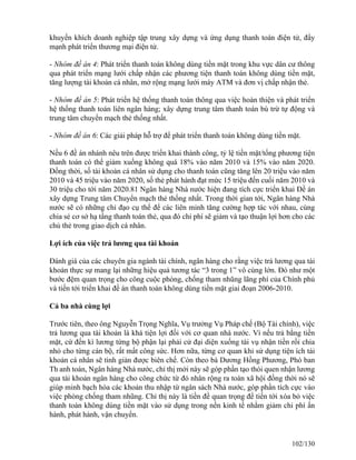 khuyến khích doanh nghiệp tập trung xây dựng và ứng dụng thanh toán điện tử, đẩy 
mạnh phát triển thương mại điện tử. 
- Nhóm đề án 4: Phát triển thanh toán không dùng tiền mặt trong khu vực dân cư thông 
qua phát triển mạng lưới chấp nhận các phương tiện thanh toán không dùng tiền mặt, 
tăng lượng tài khoản cá nhân, mở rộng mạng lưới máy ATM và đơn vị chấp nhận thẻ. 
- Nhóm đề án 5: Phát triển hệ thống thanh toán thông qua việc hoàn thiện và phát triển 
hệ thống thanh toán liên ngân hàng; xây dựng trung tâm thanh toán bù trừ tự động và 
trung tâm chuyển mạch thẻ thống nhất. 
- Nhóm đề án 6: Các giải pháp hỗ trợ để phát triển thanh toán không dùng tiền mặt. 
Nếu 6 đề án nhánh nêu trên được triển khai thành công, tỷ lệ tiền mặt/tổng phương tiện 
thanh toán có thể giảm xuống không quá 18% vào năm 2010 và 15% vào năm 2020. 
Đồng thời, số tài khoản cá nhân sử dụng cho thanh toán cũng tăng lên 20 triệu vào năm 
2010 và 45 triệu vào năm 2020, số thẻ phát hành đạt mức 15 triệu đến cuối năm 2010 và 
30 triệu cho tới năm 2020.81 Ngân hàng Nhà nước hiện đang tích cực triển khai Đề án 
xây dựng Trung tâm Chuyển mạch thẻ thống nhất. Trong thời gian tới, Ngân hàng Nhà 
nước sẽ có những chỉ đạo cụ thể để các liên minh tăng cường hợp tác với nhau, cùng 
chia sẻ cơ sở hạ tầng thanh toán thẻ, qua đó chi phí sẽ giảm và tạo thuận lợi hơn cho các 
chủ thẻ trong giao dịch cá nhân. 
Lợi ích của việc trả lương qua tài khoản 
Đánh giá của các chuyên gia ngành tài chính, ngân hàng cho rằng việc trả lương qua tài 
khoản thực sự mang lại những hiệu quả tương tác “3 trong 1” vô cùng lớn. Đó như một 
bước đệm quan trọng cho công cuộc phòng, chống tham nhũng lãng phí của Chính phủ 
và tiến tới triển khai đề án thanh toán không dùng tiền mặt giai đoạn 2006-2010. 
Cả ba nhà cùng lợi 
Trước tiên, theo ông Nguyễn Trọng Nghĩa, Vụ trưởng Vụ Pháp chế (Bộ Tài chính), việc 
trả lương qua tài khoản là khá tiện lợi đối với cơ quan nhà nước. Vì nếu trả bằng tiền 
mặt, cứ đến kì lương từng bộ phận lại phải cử đại diện xuống tài vụ nhận tiền rồi chia 
nhỏ cho từng cán bộ, rất mất công sức. Hơn nữa, từng cơ quan khi sử dụng tiện ích tài 
khoản cá nhân sẽ tinh giản được biên chế. Còn theo bà Dương Hồng Phương, Phó ban 
Th anh toán, Ngân hàng Nhà nước, chỉ thị mới này sẽ góp phần tạo thói quen nhận lương 
qua tài khoản ngân hàng cho công chức từ đó nhân rộng ra toàn xã hội đồng thời nó sẽ 
giúp minh bạch hóa các khoản thu nhập từ ngân sách Nhà nước, góp phần tích cực vào 
việc phòng chống tham nhũng. Chỉ thị này là tiền đề quan trọng để tiến tới xóa bỏ việc 
thanh toán không dùng tiền mặt vào sử dụng trong nền kinh tế nhằm giảm chi phí ấn 
hành, phát hành, vận chuyển. 
102/130 
 